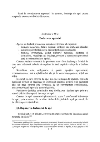 112
Până la soluţionarea repunerii în termen, instanţa de apel poate
suspenda executarea hotărârii atacate.
Secţiunea a IV-a
Declararea apelului
Apelul se declară prin cerere scrisă care trebuie să cuprindă:
- numărul dosarului, data și numărul sentinței sau incheierii atacate;
- denumirea instanței care a pronunțat hotărârea atacată;
- numele, prenumele, codul numeric personal, calitatea și
domiciliul, reședința sau locuința, precum și semnătura persoanei
care a semnat declarat apelul.
Cererea trebuie semnată de persoana care face declaraţia. Modul în
care este redactată trebuie să exprime în mod explicit voinţa de a declara
apel.
Semnătura este obligatorie şi poate aparţine apelantului,
reprezentantului ori a apărătorului său şi, în cazul inculpatului, soţul sau
soţia.
În cazul în care cererea de apel nu este semnată de apelant, celelalte
persoane trebuie să precizeze în cuprinsul acesteia, pentru cine declarară
apel iar dacă cererea este formulată de un reprezentant convenţional,
anexarea procurii speciale este obligatorie.
Persoanele juridice constituite părţi civile, pot declara apel printr-o
adresă oficială îndreptată instanţei de apel.
Cererea de apel nesemnată şi neatestată, poate fi confirmată în instanţa
de apel, prin semnare, fie de către titularul dreptului de apel, personal, fie
de către reprezentantul lui.
§1. Depunerea declaraţiei de apel
Potrivit art. 413 alin.(1), cererea de apel se depune la instanţa a cărei
hotărâre se atacă.160
160
Cererea de apel împotriva sentinţei pronunţate de tribunal, depusă în termen la judecătorii şi trimisă
de aceasta tribunalului după împlinirea termenului de apel, nu este tardivă, întrucât art.367 alin.(1)
C.proc.pen. nu prevede o sancţiune pentru cazul când cererea de apel se depune, în mod greşit la o altă
 