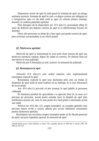 113
Depunerea cererii de apel în mod greşit la instanţa de apel, nu atrage
anularea acesteia. Instanţa de apel la care s-a depus cererea are obligaţia să
o înregistreze spre a-i da dată certă şi apoi să solicite primei instanţe,
dosarul, în vederea judecării apelului.
Prin derogare de la dispoziţiile art. 413 alin.(1), persoanele aflate în
stare de deţinere pot depune cererea de apel şi la administraţia locului de
detenţie.
Orice alte persoane cu drept de a face apel, pot preda cererea de apel,
prin scrisoare recomandată, la un oficiu poştal.
§2. Motivarea apelului
Motivele de apel se formulează în scris prin chiar cererea de apel sau
printr-un memoriu separat, depus fie odată cu cererea, fie ulterior însă cel
mai târziu în ziua judecăţii.
Motivele pot fi formulate şi oral, inclusiv la termenul de judecată.
§3. Renunţarea la apel
Articolul 414 alin.(1) este sediul materiei care reglementează
renunţarea expresă la apel.
Renunţarea expresă la apel este declaraţia prin care un titular al
dreptului de apel arată în mod explicit că nu înţelege să se mai folosească
de acest drept.
Art. 414 alin.(1) prevede că pot renunţa la apel părţile și persoana
vătămată.
În literatura juridică de specialitate s-a apreciat însă că, în ceea ce-l
priveşte pe procuror, acesta poate renunţa tacit la dreptul de apel prin
nefolosirea acestei căi, sens în care poate să o facă printr-o declaraţie scrisă
sau orală.
Potrivit art. 414 alin. (2), asupra renunţării, cu excepţia apelului care
priveşte latura civilă a cauzei, părţile pot reveni înlăuntrul termenului
pentru declararea apelului.
Renunţarea sau revenirea asupra renunţării poate să fie făcută personal
de parte sau prin mandatar special, în termenul de apel.
instanţă decât aceea a cărei hotărâre se atacă. CSJ, s.penală, decizia nr.1460 din 21 martie 2003, BJ
2003, p.752-753.
 