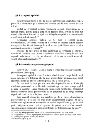 114
§4. Retragerea apelului
Folosirea facultativă a căii de atac de către titularii dreptului de apel,
poate fi o alternativă şi la renunţarea acestei căi de atac înainte de a o
folosi.
Codul de procedură penală recunoaşte această posibilitate, de a
retrage apelul, pentru părţile care le-au declarat însă, aceştia nu mai pot
reveni chiar dacă titularul de apel s-ar fi înşelat cu privire la consecinţele
manifestării sale de voinţă.161
Retragerea apelului trebuie să fie pură şi simplă adică,
necondiţionată. De aceea, oricare ar fi scopul în vederea căruia această
retragere a fost făcută, instanţa de apel nu are posibilitatea de a verifica
dacă acest scop este şi realizat.162
Instanţa de apel pusă în faţa declaraţiei de retragere a apelului,
trebuie să verifice dacă această declaraţie satisface condiţiile de care
depinde validitatea ei şi, în caz afirmativ, să ia act de manifestarea de
voinţă a titularului respectiv.163
§5. Persoanele care pot retrage apelul
Potrivit art. 415 alin.(1), apelul poate fi retras de persoana vătămată
și de oricare dintre părţi.
Retragerea apelului poate fi totală, când titularul dreptului de apel
poate devolua, prin folosirea căii de atac, ambele laturi ale procesului penal
şi parţial, numai cu privire la latura penală sau la latura civilă.
În ceea ce-l priveşte pe procuror, din dispoziţiile art. 415 alin.(3)
rezultă că procurorul care a făcut declaraţia de apel nu poate retrage apelul
pe care l-a declarat. Legea recunoaşte însă această posibilitate, procurorul
ierarhic superior adică procurorului de la parchetul de pe lângă instanţa
superioară celei care a soluţionat cauza.
Prin această dispoziţie s-a urmărit, pe de o parte, determinarea
procurorilor de a folosi cu mai mult discernământ dreptul de apel,
evitându-se aglomerarea instanţelor cu apeluri nejustificate şi, pe de altă
parte, asigurarea unui control riguros din partea procurorilor ierarhic
superiori asupra modului în care subordonaţii lor folosesc calea de atac.164
161
Traian Pop, Drept procesual penal. Vol.IV, Tipografia Naţională, Cluj, 1948, p.114.
162
V.Papadopol, C. Turianu, Apelul penal, Casa de Editură şi Presă, Şansa, Bucureşti, 1994, p.114.
163
De retragerea apelului se ia act prin decizie.
164
N.Volonciu, op.cit.,p.254.
 
