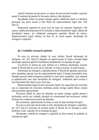 115
Apelul declarat de procuror şi retras de procurorul ierarhic superior
poate fi susţinut de partea în favoarea căreia a fost declarat.
Inculpatul minor nu poate retrage apelul indiferent dacă l-a declarat
personal sau dacă acesta a fost făcut de reprezentantul legal (art. 414
alin.2).
Dispoziţia cuprinsă în acest text de lege are caracter imperativ. De
aceea, simpla prezenţă pasivă în instanţă a reprezentantului legal, alături de
inculpatul minor, nu validează retragerea apelului făcută de minor.
Reprezentantul legal trebuie să facă el, în mod expres, declaraţia de
retragere a apelului.
§6. Condiţiile retragerii apelului
În ceea ce priveşte timpul în care trebuie făcută declaraţia de
retragere, art. 415 alin.(1) dispune că apelul poate fi retras oricând după
declaraţia apelului până la închiderea dezbaterilor la instanţa de apel.
Cu privire la forma pe care trebuie să o îmbrace declaraţia, aceasta
poate fi făcută atât în scris cât şi oral dar, în toate cazurile, în mod expres.
Declaraţia de retragere a apelului poate fi făcută de apelant, personal,
prin mandatar special sau de reprezentantul legal. Cerinţa prezentării unui
mandat special când retragerea apelului se face prin mandatar, este impusă
şi apărătorului care face declaraţia de retragere, indiferent dacă acesta a
fost desemnat din oficiu sau a fost ales.
Reprezentatul legal al unei persoane lipsite de capacitate de exerciţiu
sau cu capacitate de exerciţiu restrânsă, poate retrage apelul făcut, numai
prin persoana reprezentată.
Persoana aflată în stare de detenţie îşi poate retrage apelul printr-o
declaraţie scrisă sau verbală, atestată ori consemnată într-un proces verbal
încheiat de conducerea locului de detenţie.
De asemenea, apelul poate fi retras şi oral, în faţa instanţei de apel.
În ceea ce priveşte locul unde se face declaraţia de retragere a apelului,
art. 415 alin.(1) prevede că aceasta poate fi făcută fie la instanţa a cărei
hotărâre a fost atacată, fie la instanţa de apel.
Declaraţia verbală de retragere a apelului se face numai în şedinţă, la
instanţa de apel.
 