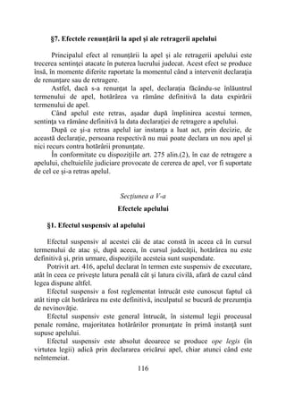 116
§7. Efectele renunțării la apel și ale retragerii apelului
Principalul efect al renunțării la apel și ale retragerii apelului este
trecerea sentinţei atacate în puterea lucrului judecat. Acest efect se produce
însă, în momente diferite raportate la momentul când a intervenit declaraţia
de renunțare sau de retragere.
Astfel, dacă s-a renunțat la apel, declarația făcându-se înlăuntrul
termenului de apel, hotărârea va rămâne definitivă la data expirării
termenului de apel.
Când apelul este retras, așadar după împlinirea acestui termen,
sentinţa va rămâne definitivă la data declaraţiei de retragere a apelului.
După ce şi-a retras apelul iar instanţa a luat act, prin decizie, de
această declaraţie, persoana respectivă nu mai poate declara un nou apel şi
nici recurs contra hotărârii pronunţate.
În conformitate cu dispoziţiile art. 275 alin.(2), în caz de retragere a
apelului, cheltuielile judiciare provocate de cererea de apel, vor fi suportate
de cel ce şi-a retras apelul.
Secţiunea a V-a
Efectele apelului
§1. Efectul suspensiv al apelului
Efectul suspensiv al acestei căi de atac constă în aceea că în cursul
termenului de atac şi, după aceea, în cursul judecăţii, hotărârea nu este
definitivă şi, prin urmare, dispoziţiile acesteia sunt suspendate.
Potrivit art. 416, apelul declarat în termen este suspensiv de executare,
atât în ceea ce priveşte latura penală cât şi latura civilă, afară de cazul când
legea dispune altfel.
Efectul suspensiv a fost reglementat întrucât este cunoscut faptul că
atât timp cât hotărârea nu este definitivă, inculpatul se bucură de prezumţia
de nevinovăţie.
Efectul suspensiv este general întrucât, în sistemul legii proceusal
penale române, majoritatea hotărârilor pronunţate în primă instanţă sunt
supuse apelului.
Efectul suspensiv este absolut deoarece se produce ope legis (în
virtutea legii) adică prin declararea oricărui apel, chiar atunci când este
neîntemeiat.
 