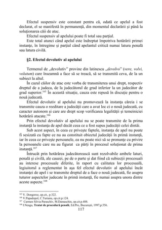 117
Efectul suspensiv este constant pentru că, odată ce apelul a fost
declarat, el se manifestă în permanenţă, din momentul declarării şi până la
soluţionarea căii de atac.
Efectul suspensiv al apelului poate fi total sau parţial.
Este total atunci când apelul este îndreptat împotriva hotărârii primei
instanţe, în întregime şi parţial când apelantul critică numai latura penală
sau latura civilă.
§2. Efectul devolutiv al apelului
Termenul de „devolutiv” provine din latinescu „devolvo” (vere, volvi,
volutum) care înseamnă a face să se treacă, să se transmită ceva, de la un
subiect la altul.
În cazul căilor de atac este vorba de transmiterea unui drept, respectiv
dreptul de a judeca, de la judecătorul de grad inferior la un judecător de
grad superior.165
În această situaţie, cauza este repusă în discuţie pentru o
nouă judecată.
Efectul devolutiv al apelului nu promovează la instanţa căreia i se
transmite cauza o reeditare a judecăţii care a avut loc ci o nouă judecată, cu
caracter autonom şi care are drept scop verificarea legalităţii şi temeiniciei
hotărârii atacate.166
Prin efectul devolutiv al apelului nu se poate transmite de la prima
instanţă la instanţa de apel decât ceea ce a fost supus judecăţii celei dintâi.
Sub acest aspect, în ceea ce priveşte faptele, instanţa de apel nu poate
fi sesizată cu fapte ce nu au constituit obiectul judecăţii în primă instanţă,
iar în ceea ce priveşte persoanele, ea nu poate nici să se pronunţe cu privire
la persoanele care nu au figurat ca părţi în procesul soluţionat de prima
instanţă.167
Întrucât prin hotărârea judecătorească sunt rezolvabile ambele laturi,
penală şi civilă, ale cauzei, pe de o parte şi dat fiind că subiecţii procesuali
au interese procesuale diferite, în raport cu calitatea lor procesuală,
legiuitorul a reglementat în aşa fel efectul devolutiv al apelului încât
instanţei de apel i se transmite dreptul de a face o nouă judecată, fie asupra
tuturor aspectelor judecate în primă instanţă, fie numai asupra unora dintre
aceste aspecte.168
165
V. Dongoroz, op.cit., p.322.
166
V.Papadopol, C.Turianu, op.cit.p.124.
167
Carmen Silvia Paraschiv, M.Damaschin, op.cit.p.488.
168
I.Neagu, Tratat de procedură penală, Ed.Pro, Bucureşti, 1997,p.556.
 