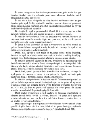119
În prima categorie au fost incluse persoanele care, prin apelul lor, pot
devolua fondul cauzei şi măsurile procesuale adiacente fondului, adică
procurorul şi părţile din proces.
În cea de a doua categorie au fost incluse persoanele care nu pot
devolua prin apel decât chestiunile auxiliare asupra cărora s-a pronunţat
prima instanţă, adică martorul, expertul, interpretul şi apărătorul, cu privire
la cheltuielile judiciare cuvenite.
Declaraţia de apel a procurorului, făcută fără rezerve, are un efect
devolutiv integral, adică atât asupra faptei cât şi asupra persoanei.
În cazul în care declaraţia făcută de procuror este limitată, în sensul că
este restrânsă numai la anumite fapte sau persoane, apelul va fi raportat
numai la aspectele vizate în cererea de apel.
În cazul în care declaraţia de apel a procurorului se referă numai cu
privire la unul dintre inculpaţii trimişi în judecată, instanţa de apel nu va
putea agrava situaţia celorlalţi inculpaţi.
Dacă, însă, apelul a fost făcut în favoarea unuia dintre inculpaţi,
instanţa de apel va putea examina cauza şi cu privire la ceilalţi inculpaţi,
nevizaţi prin declaraţia procurorului, cărora le va putea uşura situaţia.
În cazul în care prin declaraţia de apel, procurorul îşi restrânge apelul
în defavoare numai la anumite fapte, instanţa de apel nu are dreptul să ia în
discuţie alte fapte, nici ca efect al devoluţiei, nici prin extindere deoarece
efectul extinctiv se referă numai la persoane şi nu la fapte.
Dacă, însă, apelul procurorului a fost declarat în favoare, instanţa de
apel poate să examineze cauza şi cu privire la faptele nevizate prin
declaraţia de apel dar fără a agrava situaţia inculpatului.
În cazul în care procurorul a declarat apel în favoarea inculpatului, cu
privire la latura penală a cauzei, instanţa de apel nu va putea să agraveze
situaţia acestuia sub aspectul laturii civile deoarece ar încălca dispoziţiile
art. 418 alin.(2), însă va putea să-i uşureze din acest punct de vedere
situaţia, exonerându-l de plata despăgubirilor civile.
Dacă apelul procurorului a fost declarat în favoarea inculpatului şi
vizează numai latura civilă a cauzei, instanţa va putea să-i agraveze
acestuia situaţia sub aspectul laturii penale întrucât nu avem de-a face cu
un apel în favoarea inculpatului.173
Declaraţia de apel a inculpatului devoluează fără rezerve atât în latura
penală cât şi în latura civilă a cauzei fără a i se putea însă agrava situaţia
căci operează regula „non reformatio in pejus” prevăzută de art. 418.
173
V. Papadopol, C. Turianu, op.cit., p.131.
 