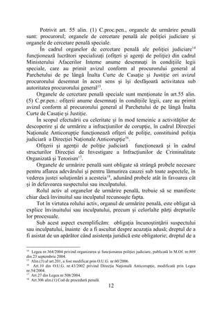 12
Potrivit art. 55 alin. (1) C.proc.pen., organele de urmărire penală
sunt: procurorul; organele de cercetare penală ale poliției judiciare și
organele de cercetare penală speciale.
În cadrul organelor de cercetare penală ale poliţiei judiciare14
funcţionează lucrători specializați (ofiţeri şi agenţi de poliţie) din cadrul
Ministerului Afacerilor Interne anume desemnați în condițiile legii
speciale, care au primit avizul conform al procurorului general al
Parchetului de pe lângă Înalta Curte de Casație și Justiție ori avizul
procurorului desemnat în acest sens și îşi desfăşoară activitatea sub
autoritatea procurorului general15
.
Organele de cercetare penală speciale sunt menţionate în art.55 alin.
(5) C.pr.pen.: ofiţerii anume desemnaţi în condițiile legii, care au primit
avizul conform al procurorului general al Parchetului de pe lângă Înalta
Curte de Casație și Justiție.
În scopul efectuării cu celeritate şi în mod temeinic a activităţilor de
descoperire şi de urmărire a infracţiunilor de corupţie, în cadrul Direcţiei
Naţionale Anticorupţie funcţionează ofiţeri de poliţie, constituind poliţia
judiciară a Direcţiei Naţionale Anticorupţie16
.
Ofiţerii şi agenţii de poliţie judiciară funcţionează şi în cadrul
structurilor Direcţiei de Investigare a Infracţiunilor de Criminalitate
Organizată şi Terorism17
.
Organele de urmărire penală sunt obligate să strângă probele necesare
pentru aflarea adevărului şi pentru lămurirea cauzei sub toate aspectele, în
vederea justei soluţionări a acesteia18
, adunând probele atât în favoarea cât
şi în defavoarea suspectului sau inculpatului.
Rolul activ al organelor de urmărire penală, trebuie să se manifeste
chiar dacă învinuitul sau inculpatul recunoaşte fapta.
Tot în virtutea rolului activ, organul de urmărire penală, este obligat să
explice învinuitului sau inculpatului, precum şi celorlalte părţi drepturile
lor procesuale.
Sub acest aspect exemplificăm: obligaţia încunoştinţării suspectului
sau inculpatului, înainte de a fi ascultat despre acuzaţia adusă; dreptul de a
fi asistat de un apărător când asistenţa juridică este obligatorie; dreptul de a
14
Legea nr.364/2004 privind organizarea şi funcţionarea poliţiei judiciare, publicată în M.Of. nr.869
din 23 septembrie 2004.
15
Alin.(3) al art.201, a fost modificat prin O.U.G. nr.60/2006.
16
Art.10 din O.U.G. nr.43/2002 privind Direcţia Naţională Anticorupţie, modificată prin Legea
nr.54/2004.
17
Art.27 din Legea nr.508/2004.
18
Art.306 alin.(1) Cod de procedură penală.
 