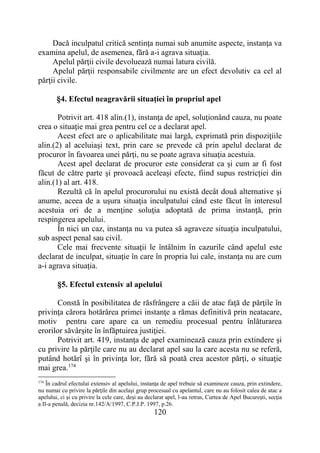 120
Dacă inculpatul critică sentinţa numai sub anumite aspecte, instanţa va
examina apelul, de asemenea, fără a-i agrava situaţia.
Apelul părţii civile devoluează numai latura civilă.
Apelul părţii responsabile civilmente are un efect devolutiv ca cel al
părţii civile.
§4. Efectul neagravării situaţiei în propriul apel
Potrivit art. 418 alin.(1), instanţa de apel, soluţionând cauza, nu poate
crea o situaţie mai grea pentru cel ce a declarat apel.
Acest efect are o aplicabilitate mai largă, exprimată prin dispoziţiile
alin.(2) al aceluiaşi text, prin care se prevede că prin apelul declarat de
procuror în favoarea unei părţi, nu se poate agrava situaţia acestuia.
Acest apel declarat de procuror este considerat ca şi cum ar fi fost
făcut de către parte şi provoacă aceleaşi efecte, fiind supus restricţiei din
alin.(1) al art. 418.
Rezultă că în apelul procurorului nu există decât două alternative şi
anume, aceea de a uşura situaţia inculpatului când este făcut în interesul
acestuia ori de a menţine soluţia adoptată de prima instanţă, prin
respingerea apelului.
În nici un caz, instanţa nu va putea să agraveze situaţia inculpatului,
sub aspect penal sau civil.
Cele mai frecvente situaţii le întâlnim în cazurile când apelul este
declarat de inculpat, situaţie în care în propria lui cale, instanţa nu are cum
a-i agrava situaţia.
§5. Efectul extensiv al apelului
Constă în posibilitatea de răsfrângere a căii de atac faţă de părţile în
privinţa cărora hotărârea primei instanţe a rămas definitivă prin neatacare,
motiv pentru care apare ca un remediu procesual pentru înlăturarea
erorilor săvârşite în înfăptuirea justiţiei.
Potrivit art. 419, instanţa de apel examinează cauza prin extindere şi
cu privire la părţile care nu au declarat apel sau la care acesta nu se referă,
putând hotărî şi în privinţa lor, fără să poată crea acestor părţi, o situaţie
mai grea.174
174
În cadrul efectului extensiv al apelului, instanţa de apel trebuie să examineze cauza, prin extindere,
nu numai cu privire la părţile din acelaşi grup procesual cu apelantul, care nu au folosit calea de atac a
apelului, ci şi cu privire la cele care, deşi au declarat apel, l-au retras, Curtea de Apel Bucureşti, secţia
a II-a penală, decizia nr.142/A/1997, C.P.J.P. 1997, p.26.
 