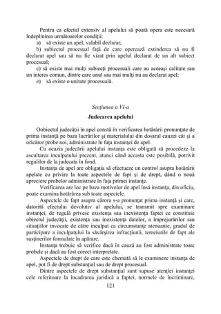 121
Pentru ca efectul extensiv al apelului să poată opera este necesară
îndeplinirea următoarelor condiţii:
a) să existe un apel, valabil declarat;
b) subiectul procesual faţă de care operează extinderea să nu fi
declarat apel sau să nu fie vizat prin apelul declarat de un alt subiect
procesual;
c) să existe mai mulţi subiecţi procesuali care au aceeaşi calitate sau
un interes comun, dintre care unul sau mai mulţi nu au declarat apel;
e) să existe o unitate procesuală.
Secţiunea a VI-a
Judecarea apelului
Oobiectul judecăţii în apel constă în verificarea hotărârii pronunţate de
prima instanţă pe baza lucrărilor şi materialului din dosarul cauzei cât şi a
oricăror probe noi, administrate în faţa instanţei de apel.
Cu ocazia judecării apelului instanţa este obligată să procedeze la
ascultarea inculpatului prezent, atunci când aceasta este posibilă, potrivit
regulilor de la judecata în fond.
Instanţa de apel are obligaţia să efectueze un control asupra hotărârii
apelate cu privire la toate aspectele de fapt şi de drept, dând o nouă
apreciere probelor administrate în faţa primei instanţe.
Verificarea are loc pe baza motivelor de apel însă instanţa, din oficiu,
poate examina hotărârea sub toate aspectele.
Aspectele de fapt asupra cărora s-a pronunţat prima instanţă şi care,
datorită efectului devolutiv al apelului, se transmit spre examinare
instanţei, de regulă privesc existenţa sau inexistenţa faptei ce constituie
obiectul judecăţii, existenţa sau inexistenţa datelor, a împrejurărilor sau
situaţiilor invocate de către inculpat ca circumstanţe atenuante, gradul de
participare a inculpatului la săvârşirea infracţiunii, temeiurile de fapt ale
susţinerilor formulate în apărare.
Instanţa trebuie să verifice dacă în cauză au fost administrate toate
probele şi dacă au fost corect interpretate.
Aspectele de drept de care este chemată să le examineze instanţa de
apel, pot fi de drept substanţial sau de drept procesual.
Dintre aspectele de drept substanţial sunt supuse atenţiei instanţei
cele referitoare la încadrarea juridică a faptei, normele de încriminare,
 