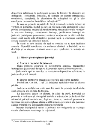 122
dispoziţiile referitoare la participaţia penală, la formele de săvârşire ale
infracţiunii (consumată, tentativă), la formele de unitate infracţională
(continuată, complexă), la pluralitatea de infracţiuni cât şi la alte
coordonate care conduc la stabilirea infracţiunii.175
În ceea ce priveşte aspectele de drept procesual, instanţa trebuie să
verifice, în principiu, modul în care au fost respectate dispoziţiile legale
privind desfăşurarea procesului penal pe întreg parcursul acestuia respectiv
la sesizarea instanţei, compunerea instanţei, publicitatea instanţei de
judecată, participarea procurorului, asistarea inculpatului de către apărător
atunci când acesta este obligatorie, potrivit legii, la efectuarea anchetei
sociale în cauzele cu infractori minori.
În cazul în care instanţa de apel va constata că au fost încălcate
anumite dispoziţii sancţionate cu nulitatea absolută a hotărârii, o va
desfiinţa şi va dispune trimiterea cauzei spre rejudecare, la instanţa de
fond.
§1. Măsuri premergătoare judecăţii
a) fixarea termenului de judecată
După primirea dosarului şi înregistrarea acestuia, preşedintele
instanţei sau judecătorul delegat va fixa termen pentru judecarea apelului.
Jjudecata în apel va avea loc cu respectarea dispoziţiilor referitoare la
judecata în primă instanţă.
b) citarea părţilor şi prezenţa acestora la judecarea apelului
Potrivit art. 420 alin. (1) și (2), judecarea apelului se face cu citarea
părţilor.
Judecarea apelului nu poate avea loc decât în prezenţa inculpatului
când acesta se află în stare de detenţie.
La judecarea cauzei se citează, în afară de părţi, Serviciul de
protecţie a victimelor şi reintegrării sociale a infractorilor de la domiciliul
minorului, părinţii acestuia sau, după caz, tutorele, curatorul, persoana în
îngrijirea ori supravegherea căreia se află minorul, precum şi alte persoane
a căror prezenţă este considerată necesară de instanţă.
Prezenţa inculpatului minor la judecată este obligatorie cu excepţia
cazului când acesta se sustrage de la judecată.
175
Carmen Silvia Paraschiv, M. Damaschin, op.cit., p.498.
 