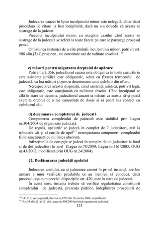 123
Judecarea cauzei în lipsa inculpatului minor este nelegală, chiar dacă
procedura de citare a fost îndeplinită, dacă nu s-a dovedit că acesta se
sustrage de la judecat.
Prezenţa inculpatului minor, cu excepţia cazului când acesta se
sustrage de la judecată se referă la toate fazele pe care le parcurge procesul
penal.
Omisiunea instanţei de a cita părinţii inculpatului minor, potrivit art.
508 alin.(3) C.proc.pen., nu constituie caz de nulitate absolută.176
c) măsuri pentru asigurarea dreptului de apărare
Potrivit art. 356, judecătorul cauzei este obligat ca în toate cazurile în
care asistenţa juridică este obligatorie, odată cu fixarea termenului de
judecată, va lua măsuri şi pentru desemnarea unui apărător din oficiu.
Nerespectarea acestei dispoziţii, când asistenţa juridică, potrivit legii,
este obligatorie, este sancţionată cu nulitatea absolut. Când inculpatul se
află în stare de detenţie, judecătorul cauzei ia măsuri ca acesta să-şi poată
exercita dreptul de a lua cunoştinţă de dosar şi să poată lua contact cu
apărătorul său.
d) desemnarea completului de judecată
Compunerea completului de judecată este stabilită prin Legea
nr.304/2004 de organizare judiciară.
De regulă, apelurile se judecă în complet de 2 judecători, atât la
tribunale cât şi al curţile de apel177
nerespectarea compunerii completului
fiind sancţionată cu nulitatea absolută.
Infracţiunile de corupţie se judecă în complet de un judecător la fond
şi de doi judecători în apel (Legea nr.78/2000, Legea nr.161/2003, OUG
nr.43/2002, modificată prin OUG nr.24/2004).
§2. Desfăşurarea judecăţii apelului
Judecarea apelului, ca şi judecarea cauzei în primă instanţă, are loc
urmare a unor verificări prealabile ce au menirea să conducă, dacă
procesul, aşa cum prevăd dispoziţiile art. 420, este în stare de judecată.
În acest sens, instanţa trebuie să verifice regularitatea constituirii
completului de judecată, prezenţa părţilor, îndeplinirea procedurii de
176
I.C.C.J., secţia penală, decizia nr.1702 din 26 martie 2004, nepublicată.
177
Art.54 alin.(2) şi (3) din Legea nr.304/2004 privind organizarea judiciară.
 
