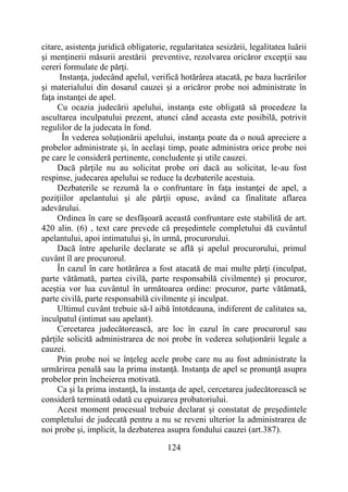 124
citare, asistenţa juridică obligatorie, regularitatea sesizării, legalitatea luării
şi menţinerii măsurii arestării preventive, rezolvarea oricăror excepţii sau
cereri formulate de părţi.
Instanţa, judecând apelul, verifică hotărârea atacată, pe baza lucrărilor
şi materialului din dosarul cauzei şi a oricăror probe noi administrate în
faţa instanţei de apel.
Cu ocazia judecării apelului, instanţa este obligată să procedeze la
ascultarea inculpatului prezent, atunci când aceasta este posibilă, potrivit
regulilor de la judecata în fond.
În vederea soluţionării apelului, instanţa poate da o nouă apreciere a
probelor administrate şi, în acelaşi timp, poate administra orice probe noi
pe care le consideră pertinente, concludente şi utile cauzei.
Dacă părţile nu au solicitat probe ori dacă au solicitat, le-au fost
respinse, judecarea apelului se reduce la dezbaterile acestuia.
Dezbaterile se rezumă la o confruntare în faţa instanţei de apel, a
poziţiilor apelantului şi ale părţii opuse, având ca finalitate aflarea
adevărului.
Ordinea în care se desfăşoară această confruntare este stabilită de art.
420 alin. (6) , text care prevede că preşedintele completului dă cuvântul
apelantului, apoi intimatului şi, în urmă, procurorului.
Dacă între apelurile declarate se află şi apelul procurorului, primul
cuvânt îl are procurorul.
În cazul în care hotărârea a fost atacată de mai multe părţi (inculpat,
parte vătămată, partea civilă, parte responsabilă civilmente) şi procuror,
aceştia vor lua cuvântul în următoarea ordine: procuror, parte vătămată,
parte civilă, parte responsabilă civilmente şi inculpat.
Ultimul cuvânt trebuie să-l aibă întotdeauna, indiferent de calitatea sa,
inculpatul (intimat sau apelant).
Cercetarea judecătorească, are loc în cazul în care procurorul sau
părţile solicită administrarea de noi probe în vederea soluţionării legale a
cauzei.
Prin probe noi se înţeleg acele probe care nu au fost administrate la
urmărirea penală sau la prima instanţă. Instanţa de apel se pronunţă asupra
probelor prin încheierea motivată.
Ca şi la prima instanţă, la instanţa de apel, cercetarea judecătorească se
consideră terminată odată cu epuizarea probatoriului.
Acest moment procesual trebuie declarat şi constatat de preşedintele
completului de judecată pentru a nu se reveni ulterior la administrarea de
noi probe şi, implicit, la dezbaterea asupra fondului cauzei (art.387).
 