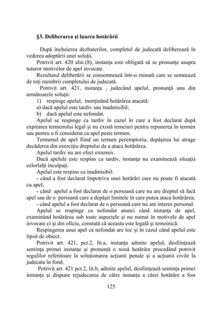 125
§3. Deliberarea şi luarea hotărârii
După încheierea dezbaterilor, completul de judecată deliberează în
vederea adoptării unei soluţii.
Potrivit art. 420 alin.(8), instanţa este obligată să se pronunţe asupra
tuturor motivelor de apel invocate.
Rezultatul deliberării se consemnează într-o minută care se semnează
de toţi membrii completului de judecată.
Potrivit art. 421, instanţa , judecând apelul, pronunţă una din
următoarele soluţii:
1) respinge apelul, menţinând hotărârea atacată:
a) dacă apelul este tardiv sau inadmisibil;
b) dacă apelul este nefondat.
Apelul se respinge ca tardiv în cazul în care a fost declarat după
expirarea termenului legal şi nu există temeiuri pentru repunerea în termen
sau pentru a fi considerat ca apel peste termen.
Termenul de apel fiind un termen peremptoriu, depăşirea lui atrage
decăderea din exerciţiu dreptului de a ataca hotărârea.
Apelul tardiv nu are efect extensiv.
Dacă apelule este respins ca tardiv, instanţa nu examinează situaţia
celorlalţi inculpaţi.
Apelul este respins ca inadmisibil:
- când a fost declarat împotriva unei hotărâri care nu poate fi atacată
cu apel;
- când apelul a fost declarat de o persoană care nu are dreptul să facă
apel sau de o persoană care a depăşit limitele în care putea ataca hotărârea;
- când apelul a fost declarat de o persoană care nu are interes personal.
Apelul se respinge ca nefondat atunci când instanţa de apel,
examinând hotărârea sub toate aspectele şi nu numai în motivele de apel
invocate ci şi din oficiu, constată că aceasta este legală şi temeinică.
Respingerea unui apel ca nefondat are loc şi în cazul când apelul este
lipsit de obiect.
Potrivit art. 421, pct.2, lit.a, instanţa admite apelul, desfiinţează
sentinţa primei instanţe şi pronunță o nouă hotărâre procedând potrivit
regulilor referitoare la soluționarea acțiunii penale și a acțiunii civile la
judecata în fond.
Potrivit art. 421 pct.2, lit.b, admite apelul, desființează sentința primei
instanțe și dispune rejudecarea de către instanța a cărei hotărâre a fost
 