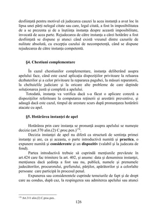 126
desființată pentru motivul că judecarea cauzei la acea instanță a avut loc în
lipsa unei părți nelegal citate sau care, legal citată, a fost în imposibilitatea
de a se prezenta și de a înștiința instanța despre această imposibilitate,
invocată de acea parte. Rejudecarea de către instanța a cărei hotărâre a fost
desființată se dispune și atunci când există vreunul dintre cazurile de
nulitate absolută, cu excepția cazului de necompetență, când se dispune
rejudecarea de către instanța competentă.
§4. Chestiuni complementare
În cazul chestiunilor complementare, instanţa deliberând asupra
apelului face, când este cazul aplicaţia dispoziţiilor privitoare la reluarea
dezbaterilor şi a celor privitoare la repararea pagubei, la măsuri reparatorii,
la cheltuielile judiciare şi la oricare alte probleme de care depinde
soluţionarea justă şi completă a apelului.
Totodată, instanţa va verifica dacă s-a făcut o aplicare corectă a
dispoziţiilor referitoare la computarea reţinerii şi arestării preventive, şi
adaugă dacă este cazul, timpul de arestare scurs după pronunţarea hotărârii
atacate cu apel.
§5. Hotărârea instanţei de apel
Hotărârea prin care instanţa se pronunţă asupra apelului se numeşte
decizie (art.370 alin.(2) C.proc.pen.)178
.
Decizia instanţei de apel nu diferă ca structură de sentinţa primei
instanţe şi are, ca şi aceasta, o parte introductivă numită şi practica, o
expunere numită şi considerente şi un dispozitiv (valabil şi la judecata de
fond).
Partea introductivă trebuie să cuprindă menţiunile prevăzute în
art.424 care fac trimitere la art. 402, şi anume: data şi denumirea instanţei,
menţiunea dacă şedinţa a fost sau nu, publică, numele şi prenumele
judecătorilor, procurorului, grefierului, părţilor, apărătorilor şi a celorlalte
persoane care participă în procesul penal.
Expunerea sau considerentele cuprinde temeiurile de fapt şi de drept
care au condus, după caz, la respingerea sau admiterea apelului sau atunci
178
Art.311 alin.(2) C.proc.pen..
 
