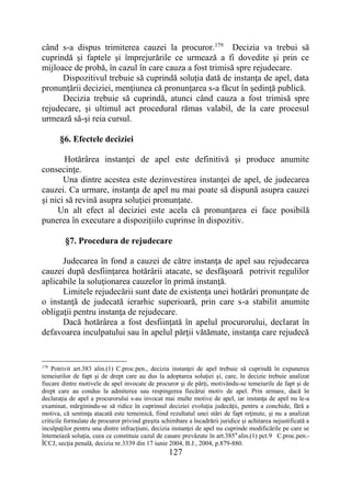 127
când s-a dispus trimiterea cauzei la procuror.179
Decizia va trebui să
cuprindă şi faptele şi împrejurările ce urmează a fi dovedite şi prin ce
mijloace de probă, în cazul în care cauza a fost trimisă spre rejudecare.
Dispozitivul trebuie să cuprindă soluţia dată de instanţa de apel, data
pronunţării deciziei, menţiunea că pronunţarea s-a făcut în şedinţă publică.
Decizia trebuie să cuprindă, atunci când cauza a fost trimisă spre
rejudecare, şi ultimul act procedural rămas valabil, de la care procesul
urmează să-şi reia cursul.
§6. Efectele deciziei
Hotărârea instanţei de apel este definitivă și produce anumite
consecinţe.
Una dintre acestea este dezinvestirea instanţei de apel, de judecarea
cauzei. Ca urmare, instanţa de apel nu mai poate să dispună asupra cauzei
şi nici să revină asupra soluţiei pronunţate.
Un alt efect al deciziei este acela că pronunţarea ei face posibilă
punerea în executare a dispozițiilo cuprinse în dispozitiv.
§7. Procedura de rejudecare
Judecarea în fond a cauzei de către instanţa de apel sau rejudecarea
cauzei după desfiinţarea hotărârii atacate, se desfăşoară potrivit regulilor
aplicabile la soluţionarea cauzelor în primă instanţă.
Limitele rejudecării sunt date de existenţa unei hotărâri pronunţate de
o instanţă de judecată ierarhic superioară, prin care s-a stabilit anumite
obligaţii pentru instanţa de rejudecare.
Dacă hotărârea a fost desfiinţată în apelul procurorului, declarat în
defavoarea inculpatului sau în apelul părţii vătămate, instanţa care rejudecă
179
Potrivit art.383 alin.(1) C.proc.pen., decizia instanţei de apel trebuie să cuprindă în expunerea
temeiurilor de fapt şi de drept care au dus la adoptarea soluţiei şi, care, în decizie trebuie analizat
fiecare dintre motivele de apel invocate de procuror şi de părţi, motivându-se temeiurile de fapt şi de
drept care au condus la admiterea sau respingerea fiecărui motiv de apel. Prin urmare, dacă în
declaraţia de apel a procurorului s-au invocat mai multe motive de apel, iar instanţa de apel nu le-a
examinat, mărginindu-se să ridice în cuprinsul deciziei evoluţia judecăţii, pentru a conchide, fără a
motiva, că sentinţa atacată este temeinică, fiind rezultatul unei stări de fapt reţinute, şi nu a analizat
criticile formulate de procuror privind greşita schimbare a încadrării juridice şi achitarea nejustificată a
inculpaţilor pentru una dintre infracţiuni, decizia instanţei de apel nu cuprinde modificările pe care se
întemeiază soluţia, ceea ce constituie cazul de casare prevăzute în art.3859
alin.(1) pct.9 C.proc.pen.-
ÎCCJ, secţia penală, decizia nr.3339 din 17 iunie 2004, B.J., 2004, p.879-880.
 