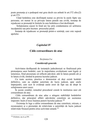 128
poate pronunţa şi o pedeapsă mai grea decât cea arătată în art.372 alin.(2)
şi art.373.
Când hotărârea este desfiinţată numai cu privire la unele fapte sau
persoane, ori numai în ce priveşte latura penală sau civilă, instanţa de
rejudecare se pronunţă în limitele în care hotărârea a fost desfiinţată.
Soluţionarea cauzei în fond are loc prin condamnarea ori achitarea
inculpatului sau prin încetare procesului penal.
Instanţa de rejudecare se pronunţă printr-o sentinţă, care este supusă
apelului.
Capitolul IV
Căile extraordinare de atac
Secţiunea I-a
Consideraţii generale
Activitatea desfăşurată de instanţele judecătoreşti se finalizează prin
pronunţarea unor hotărâri, care în majoritatea covârşitoare sunt legale şi
temeinice, fiind prezumate că reflectă adevărul, atât în latura penală cât şi
în latura civilă, intrând în puterea lucrului judecat.
Cu toate acestea, practica a demonstrat că deşi există hotărâri
definitive, care au căpătat autoritate de lucru judecat, apar unele
împrejurări, care scot în evidenţă unele erori de fapt sau de drept în
soluţionarea unor cauze.
În aceste condiţii, remediul procedural constă în instituirea unei căi
extraordinare de atac.
Căile extraordinare de atac aduc o atingere stabilităţii hotărârilor
definitive, dar principiul aflării adevărului constituie un asemenea
imperativ încât el trece înaintea puterii lucrului judecat.180
Existenţa în lege a căilor extraordinare de atac constituie, oricum, o
recunoaştere şi o prezumţie de relativitate a autorităţii de lucru judecat
relativitate firească pentru orice activitate umană.181
180
S.Kahane, op.cit.,p.299.
 