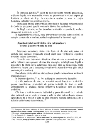 129
În literatura juridică,182
căile de atac reprezintă remedii procesuale,
mijloace legale prin intermediul cărora se procedează în cazuri expres şi
limitativ prevăzute de lege, la respectarea erorilor pe care le conţin
hotărârile judecătoreşti penale definitive.
Prima cale de atac extraordinară introdusă în favoarea condamnatului
în Codul de procedură penală român din 1864 a fost revizuirea,.
Pe lângă revizuire, au fost introduse instituţiile recursului în anulare
şi recursul în interesul legii.183
În reglementarea actuală, căile extraordinare de atac sunt: recursul în
casație, contestaţia în anulare, revizuirea şi recursul în interesul legii.
Asemănări şi deosebiri între căile extraordinare
de atac şi căile ordinare de atac
Principala asemănare dintre cele două căi de atac este aceea că
ambele sunt remedii procesuale având drept scop verificarea legalităţii
hotărârii supuse controlului.
Cazurile care determină folosirea căilor de atac extraordinare şi a
celor ordinare sunt aproape identice (de exemplu, neîndeplinirea legală a
procedurii de citare care a determinat lipsa unei părţi de la judecată, poate
fi invocată în apel dar şi în recurs; acelaşi motiv poate fi invocat şi în cazul
contestaţiei în anulare).
Deosebirile dintre căile de atac ordinare şi cele extraordinare sunt mult
mai numeroase.
În literatura juridică,184
au fost evidenţiate următoarele deosebiri:
a) căile ordinare de atac, se exercită numai împotriva hotărârilor
penale nedefinitive, pronunţate de prima instanţă, în timp ce căile
extraordinare se exercită numai împotriva hotărârilor care au rămas
definitive.
Cât timp o hotărâre nu este definitivă şi poate fi atacată cu o cale de
atac ordinară, nu se poate promova o cale de atac extraordinară; aşadar,
aptitudinea de a folosit o cale de atac ordinară exclude aptitudinea de a
folosi o cale de atac extraordinară.185
181
V.Dongoroz, S.Kahane, A.George, C.Bulai, N.Iliescu, R.Stănoiu, Explicaţii teoretice ale Codului
de procedură penală roman. Partea generală, vol.II, Ed.Academiei, Bucureşti, 1976, p.209.
182
I.Neagu, Drept procesual penal, Tratat, Ed.Global Lex, Bucureşti, 2002, p.738.
183
A se vedea art.443 şi 444 din Codul de la 1864.
184
D.V. Mihăescu, V. Rămureanu, Căile extraordinare în procesul penal, Ed.Ştiinţifică, 1970, p.9
185
Gr.Theodoru, Drept procesual penal. Partea specială. Ed. Cugetarea, Iaşi, 1998, p.450.
 