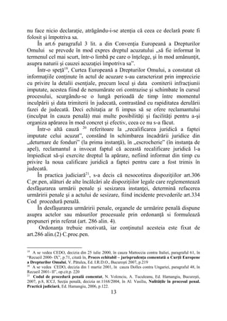 13
nu face nicio declaraţie, atrăgându-i-se atenţia că ceea ce declară poate fi
folosit şi împotriva sa.
În art.6 paragraful 3 lit. a din Convenţia Europeană a Drepturilor
Omului se prevede în mod expres dreptul acuzatului „să fie informat în
termenul cel mai scurt, într-o limbă pe care o înţelege, şi în mod amănunţit,
asupra naturii şi cauzei acuzaţiei împotriva sa”.
Într-o speţă19
, Curtea Europeană a Drepturilor Omului, a constatat că
informaţiile conţinute în actul de acuzare s-au caracterizat prin imprecizie
cu privire la detalii esenţiale, precum locul şi data comiterii infracţiunii
imputate, acestea fiind de nenumărate ori contrazise şi schimbate în cursul
procesului, scurgându-se o lungă perioadă de timp între momentul
inculpării şi data trimiterii în judecată, contrastând cu rapiditatea derulării
fazei de judecată. Deci echitaţia ar fi impus să se ofere reclamantului
(inculpat în cauza penală) mai multe posibilităţi şi facilităţi pentru a-şi
organiza apărarea în mod concret şi efectiv, ceea ce nu s-a făcut.
Într-o altă cauză 20
referitoare la „recalificarea juridică a faptei
imputate celui acuzat”, constând în schimbarea încadrării juridice din
„deturnare de fonduri” (la prima instanţă), în „escrocherie” (în instanţa de
apel), reclamantul a invocat faptul că această recalificare juridică l-a
împiedicat să-şi exercite dreptul la apărare, nefiind informat din timp cu
privire la noua calificare juridică a faptei pentru care a fost trimis în
judecată.
În practica judiciară21
, s-a decis că nesocotirea dispoziţiilor art.306
C.pr.pen, alături de alte încălcări ale dispoziţiilor legale care reglementează
desfăşurarea urmării penale şi sesizarea instanţei, determină refacerea
urmăririi penale şi a actului de sesizare, fiind incidente prevederile art.334
Cod procedură penală.
În desfăşurarea urmăririi penale, organele de urmărire penală dispune
asupra actelor sau măsurilor procesuale prin ordonanţă si formulează
propuneri prin referat (art. 286 alin. 4).
Ordonanţa trebuie motivată, iar conţinutul acesteia este fixat de
art.286 alin.(2) C.proc.pen.
19
A se vedea CEDO, decizia din 25 iulie 2000, în cauza Mattoccia contra Italiei, paragraful 61, în
“Recueil 2000- IX”, p.71, citată în, Proces echitabil – jurisprudenţa comentată a Curţii Europene
a Drepturilor Omului, V. Pătulea, Ed. I.R.D.O., Bucureşti 2007, p.219
20
A se vedea CEDO, decizia din 1 martie 2001, în cauza Dolles contra Ungariei, paragraful 48, în
Recueil 2001- II”, op.cit.p. 220
21
Codul de procedură penală comentat, N. Volonciu, A. Tuculeanu, Ed. Hamangiu, Bucureşti,
2007, p.8, ICCJ, Secţia penală, decizia nr.1168/2004, în Al. Vasiliu, Nulităţile în procesul penal.
Practică judiciară, Ed. Hamangiu, 2006, p.122.
 