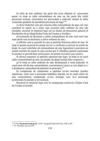 130
b) căile de atac ordinare fac parte din ciclu obişnuit al procesului
penal, în timp ce căile extraordinare de atac nu fac parte din ciclul
procesual normal, exercitarea lor provocând o judecată situată în afara
sistemului gradelor de jurisdicţie prevăzute de lege;186
c) sfera titularilor care pot exercita căile extraordinare de atac este mai
restrânsă în raport cu a celor care exercită căile ordinare de atac (de
exemplu, recursul în interesul legii are ca titular, pe procurorul general al
Parchetului de pe lângă Înalta Curte de Casaţie şi Justiţie);
d) termenele de declarare a căilor extraordinare de atac sunt mult mai
mari decât cele de declarare a căilor ordinare de atac;
e) diferite sunt şi cazurile în care se permite folosirea căilor de atac. În
timp ce pentru recursul în casație are loc o verificare cu privire la erorile de
drept, în cazul celorlalte căi extraordinare de atac legiuitorul a prevăzut un
număr restrâns de cazuri în care acestea pot fi introduse (pentru contestaţia
în anulare se prevăd doar nouă cazuri, iar pentru revizuire șase cazuri).
f) efectul suspensiv al apelului operează ope legis, în timp ce în cazul
căilor extraordinară de atac, nu produc de drept acelaşi efect suspensiv;
g) în timp ce căile ordinare de atac declanşează o nouă judecată, în
cazul unor căi de atac extraordinare, reexaminarea cauzei se reia după ce s-
a desfăşurat o procedură de admitere în principiu;187
h) competenţa de soluţionare a apelului revine instanţei ierarhic
superioare, celei care a pronunţat hotărârea atacată, iar în cazul căilor de
atac extraordinare competenţa revine instanţei care le-a pronunţat
(contestaţia în anulare şi revizuirea).
Recursul în interesul legii este în competenţa exclusivă a Înalte Curţi
de Casaţie şi Justiţie.
186
T.Pop, Drept procesual penal, vol.IV, Tipografia Naţională Cluj, 1948, p.497.
187
Gr. Theodoru, op.cit.p.450.
 