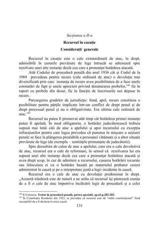 131
Secţiunea a II-a
Recursul în casație
Consideraţii generale
Recursul în casație este o cale extraordinară de atac, în drept,
admisibilă în cazurile prevăzute de lege întrucât se adresează spre
rezolvare unei alte instanţe decât cea care a pronunţat hotărârea atacată.
Atât Codului de procedură penală din anul 1936 cât şi Codul de la
1969 prevedeau pentru recurs (cale ordinară de atac) o devoluţie mai
diversificată prin care instanţa de recurs avea posibilitatea de a face unele
constatări de fapt şi unele aprecieri privind denaturarea probelor,188
fie în
raport cu probele din dosar, fie în funcție de înscrisurile noi depuse în
recurs.
Parcurgerea gradelor de jurisdicţie: fond, apel, recurs constituia o
posibilitate pentru părţile implicate într-un conflict de drept penal şi de
drept procesual penal şi nu o obligativitate. Era ultima cale ordinară de
atac.189
Recursul nu putea fi promovat atât timp cât hotărârea primei instanţe
putea fi apelată. În mod obligatoriu, o hotărâre judecătorească trebuia
supusă mai întâi căii de atac a apelului şi apoi recursului cu excepţia
infracţiunilor pentru care legea prevedea că punerea în mişcare a acţiunii
penale se face la plângerea prealabilă a persoanei vătămate și a altor situații
prevăzute de lege (de exemplu – sentințele pronunțate de judecătorii).
Spre deosebire de calea de atac a apelului, care era o cale devolutivă
de atac, recursul era o cale de reformare, în sensul că rezolvarea lui era
supusă unei alte instanţe decât cea care a pronunţat hotărârea atacată şi
avea drept scop, în caz de admitere a recursului, casarea hotărârii recurate
sau înlocuirea ei cu o hotărâre bazată pe materialul probator corect
administrat în cauză şi pe o interpretare justă a legii incidente în cauză.
Recursul era o cale de atac cu devoluţie predominat în drept.
„Această trăsătură este de natură a ne arăta că recursul îşi păstrează esenţa
de a fi o cale de atac împotriva încălcării legii de procedură şi a celei
188
N.Volonciu, Tratat de procedură penală, partea specială, op.cit.p.282-283.
189
În Constituţia României din 1923, se prevedea că recursul este de “ordin constituţional” fiind
susceptibil de a fi declarat în orice cauză.
 