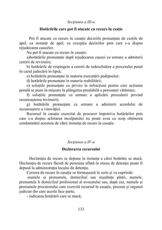 133
Secţiunea a III-a
Hotărârile care pot fi atacate cu recurs în csație
Pot fi atacate cu recurs în casație deciziile pronunțate de curțile de
apel, ca instanțr de apel, cu excepția deciziilor prin care s-a dispus
rejudecarea cauzelor.
Nu pot fi atacate cu recurs în casație:
a)hotărârile pronunțate după rejudecarea cauzei ca urmare a admiterii
cererii de revizuire;
b) hotărârile de respingere a cererii de redeschidere a procesului penal
în cazul judecării în lipsă;
c) hotărârile pronunțate în materia executării pedepselor;
d) hotărârile pronunțate în materia reabilitării;
e) soluțiile pronunțate cu privire la infracțiuni pentru care acțiunea
penală se pune în mișcare la plângerea prealabilă a persoanei vătămate;
f) soluțiile pronunțate ca urmare a aplicării procedurii privind
recunoașterea învinuirii;
g) hotărârile pronunțate ca urmare a admiterii acordului de
recunoaștere a vinovăției.
Recursul în casație exercitat de procuror împotriva hotărârilor prin
care s-a dispus achitarea inculpatului nu poate avea ca scop obținerea
condamnării acestuia de către instanța de recurs în casație.
Secţiunea a IV-a
Declararea recursului
Declaraţia de recurs se depune la instanţa a cărei hotărâre se atacă.
Declaraţia de recurs făcută de persoana aflată în starea de detenţie poate fi
depusă la administraţia locului de detenţie.
Cererea de recurs în casație se formușează în scris și va cuprinde:
-numele și prenumele, domiciliul sau reședința părții, numele,
prenumele li domiciliul profesional al avocatului sau, după caz, numele și
prenumele procurorului care exercită recursul în casație, precum și organul
judiciar din care acesta face parte;
- indicarea hotărârii care se atacă;
 