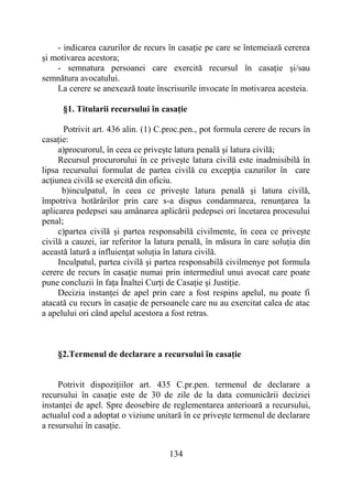 134
- indicarea cazurilor de recurs în casație pe care se întemeiază cererea
și motivarea acestora;
- semnatura persoanei care exercită recursul în casație și/sau
semnătura avocatului.
La cerere se anexează toate înscrisurile invocate în motivarea acesteia.
§1. Titularii recursului în casație
Potrivit art. 436 alin. (1) C.proc.pen., pot formula cerere de recurs în
casație:
a)procurorul, în ceea ce priveşte latura penală şi latura civilă;
Recursul procurorului în ce priveşte latura civilă este inadmisibilă în
lipsa recursului formulat de partea civilă cu excepţia cazurilor în care
acţiunea civilă se exercită din oficiu.
b)inculpatul, în ceea ce priveşte latura penală şi latura civilă,
împotriva hotărârilor prin care s-a dispus condamnarea, renunțarea la
aplicarea pedepsei sau amânarea aplicării pedepsei ori încetarea procesului
penal;
c)partea civilă și partea responsabilă civilmente, în ceea ce priveşte
civilă a cauzei, iar referitor la latura penală, în măsura în care soluția din
această latură a influiențat soluția în latura civilă.
Inculpatul, partea civilă și partea responsabilă civilmenye pot formula
cerere de recurs în casație numai prin intermediul unui avocat care poate
pune concluzii în fața Înaltei Curți de Casație și Justiție.
Decizia instanței de apel prin care a fost respins apelul, nu poate fi
atacată cu recurs în casație de persoanele care nu au exercitat calea de atac
a apelului ori când apelul acestora a fost retras.
§2.Termenul de declarare a recursului în casație
Potrivit dispozițiilor art. 435 C.pr.pen. termenul de declarare a
recursului în casație este de 30 de zile de la data comunicării deciziei
instanței de apel. Spre deosebire de reglementarea anterioară a recursului,
actualul cod a adoptat o viziune unitară în ce privește termenul de declarare
a resursului în casație.
 