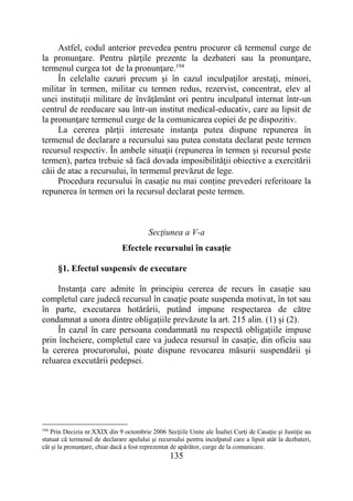135
Astfel, codul anterior prevedea pentru procuror că termenul curge de
la pronunţare. Pentru părţile prezente la dezbateri sau la pronunţare,
termenul curgea tot de la pronunţare.194
În celelalte cazuri precum şi în cazul inculpaţilor arestaţi, minori,
militar în termen, militar cu termen redus, rezervist, concentrat, elev al
unei instituţii militare de învăţământ ori pentru inculpatul internat într-un
centrul de reeducare sau într-un institut medical-educativ, care au lipsit de
la pronunţare termenul curge de la comunicarea copiei de pe dispozitiv.
La cererea părţii interesate instanţa putea dispune repunerea în
termenul de declarare a recursului sau putea constata declarat peste termen
recursul respectiv. În ambele situaţii (repunerea în termen şi recursul peste
termen), partea trebuie să facă dovada imposibilităţii obiective a exercitării
căii de atac a recursului, în termenul prevăzut de lege.
Procedura recursului în casație nu mai conține prevederi referitoare la
repunerea în termen ori la recursul declarat peste termen.
Secţiunea a V-a
Efectele recursului în casație
§1. Efectul suspensiv de executare
Instanța care admite în principiu cererea de recurs în casație sau
completul care judecă recursul în casație poate suspenda motivat, în tot sau
în parte, executarea hotărârii, putând impune respectarea de către
condamnat a unora dintre obligațiile prevăzute la art. 215 alin. (1) și (2).
În cazul în care persoana condamnată nu respectă obligațiile impuse
prin încheiere, completul care va judeca resursul în casație, din oficiu sau
la cererea procurorului, poate dispune revocarea măsurii suspendării și
reluarea executării pedepsei.
194
Prin Decizia nr.XXIX din 9 octombrie 2006 Secţiile Unite ale Înaltei Curţi de Casaţie şi Justiţie au
statuat că termenul de declarare apelului şi recursului pentru inculpatul care a lipsit atât la dezbateri,
cât şi la pronunţare, chiar dacă a fost reprezentat de apărător, curge de la comunicare.
 