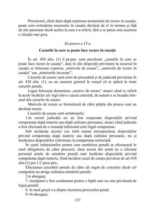 137
Procurorul, chiar dacă după expirarea termenului de recurs în casație,
poate cere extinderea recursului în casație declarat de el în termen şi faţă
de alte persoane decât acelea la care s-a referit, fără a se putea crea acestora
o situaţie mai grea.
Secţiunea a VI-a
Cazurile în care se poate face recurs în casație
În art. 438 alin. (1) C.pr.pen. sunt prevăzute „cazurile în care se
poate face recurs în casație”, deşi în alte dispoziţii privitoare la recursul în
casație se foloseşte expresia „motivele de casare”, „motivele de recurs în
casație” sau „temeiurile invocate”.
Cazurile de casare sunt erori de procedură şi de judecată prevăzute în
art. 438 alin. (1), au un caracter general în sensul că se aplică în toate
cazurile penale.
Legea foloseşte denumirea „motive de recurs” atunci când se referă
la acele încălcări ale legii într-o cauză concretă, de natură a se încadra într-
unul din cazurile de casare.
Motivele de recurs se formulează de către părţile din proces care au
declarat recurs.
Cazurile de casare sunt următoarele:
1.în cursul judecății nu au fost respectate dispozițiile privind
competența după materie sau după calitatea persoanei, atunci când judecata
a fost efectuată de o instanță inferioară celei legal competente.
Sub incidenţa acestui caz intră numai nerespectarea dispoziţiilor
privind competenţa după materie sau după calitatea persoanei, nu şi
încălcarea dispoziţiilor referitoare la competenţa teritorială.
În cazul infracţiunilor pentru care urmărirea penală se efectuează în
mod obligatoriu de către procuror, dacă acesta din urmă nu a efectuat
personal actele de urmărire penală sunt încălcate dispoziţiile privind
competenţa după materie, fiind incident cazul de casare prevăzut de art.438
alin.(1) pct.1 C.proc.pen..
Efectuarea cercetării penale de către alt organ de cercetare decât cel
competent nu atrage nulitatea urmăririi penale.
2-6 abrogate;
7. inculpatul a fost condamnat pentru o faptă care nu este prevăzută de
legea penală;
8. în mod greșit s-a dispus încetarea procesului penal;
9-10 abrogate;
 