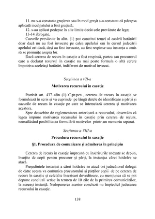 138
11. nu s-a constatat grațierea sau în mod greșit s-a constatat că pdeapsa
aplicată inculpatului a fost grațiată;
12. s-au aplicat pedepse în alte limite decât cele prevăzute de lege;
13-14 abrogate.
Cazurile prevăzute în alin. (1) pot constitui temei al casării hotărârii
doar dacă nu au fost invocate pe calea apelului sau în cursul judecării
apelului ori dacă, deși au fost invocate, au fost respinse sau instanța a omis
să se pronunțe asupra lor.
Dacă cererea de recurs în casație a fost respinsă, partea sau procurorul
care a declarat resursul în casație nu mai poate formula o altă cerere
împotriva aceleiași hotărâri, indiferent de motivul invocat.
Secţiunea a VII-a
Motivarea recursului în casație
Potrivit art. 437 alin (1) C.pr.pen., cererea de recurs în casație se
formulează în scris și va cuprinde pe lângă datele de identificare a părții și
cazurile de recurs în casație pe care se întemeiază cererea și motivarea
acestora.
Spre deosebire de reglementarea anterioară a recursului, observăm că
legea impune motivarea recursului în casație prin cererea de recurs,
nemailăsând posibilitatea formulării motivelor printr-un memoriu separat.
Secţiunea a VIII-a
Procedura recursului în casație
§1. Procedura de comunicare și admiterea în principiu
Cererea de recurs în casație împreună cu înscrisurile anexate se depun,
însoțite de copii pentru procuror și părți, la instanțaa cărei hotărâre se
atacă.
Președintele instanței a cărei hotărâre se atacă ori judecătorul delegat
de către acesta va comunica procurorului și părților copii de pe cererea de
recurs în casație și celelalte înscrisuri doveditoare, cu mențiunea că se pot
depune concluzii scrise în termen de 10 zile de la primirea comunicărilor,
la aceeași instanță. Nedepunerea acestor concluzii nu împiedică judecarea
recursului în casație.
 