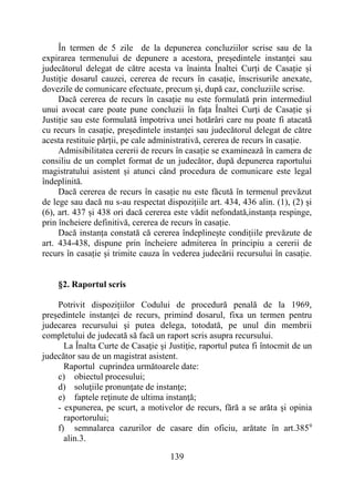 139
În termen de 5 zile de la depunerea concluziilor scrise sau de la
expirarea termenului de depunere a acestora, președintele instanței sau
judecătorul delegat de către acesta va înainta Înaltei Curți de Casație și
Justiție dosarul cauzei, cererea de recurs în casație, înscrisurile anexate,
dovezile de comunicare efectuate, precum și, după caz, concluziile scrise.
Dacă cererea de recurs în casație nu este formulată prin intermediul
unui avocat care poate pune concluzii în fața Înaltei Curți de Casație și
Justiție sau este formulată împotriva unei hotărâri care nu poate fi atacată
cu recurs în casație, președintele instanței sau judecătorul delegat de către
acesta restituie părții, pe cale administrativă, cererea de recurs în casație.
Admisibilitatea cererii de recurs în casație se examinează în camera de
consiliu de un complet format de un judecător, după depunerea raportului
magistratului asistent și atunci când procedura de comunicare este legal
îndeplinită.
Dacă cererea de recurs în casație nu este făcută în termenul prevăzut
de lege sau dacă nu s-au respectat dispozițiile art. 434, 436 alin. (1), (2) și
(6), art. 437 și 438 ori dacă cererea este vădit nefondată,instanța respinge,
prin încheiere definitivă, cererea de recurs în casație.
Dacă instanța constată că cererea îndeplinește condițiile prevăzute de
art. 434-438, dispune prin încheiere admiterea în principiu a cererii de
recurs în casație și trimite cauza în vederea judecării recursului în casație.
§2. Raportul scris
Potrivit dispozițiilor Codului de procedură penală de la 1969,
președintele instanței de recurs, primind dosarul, fixa un termen pentru
judecarea recursului şi putea delega, totodată, pe unul din membrii
completului de judecată să facă un raport scris asupra recursului.
La Înalta Curte de Casaţie şi Justiţie, raportul putea fi întocmit de un
judecător sau de un magistrat asistent.
Raportul cuprindea următoarele date:
c) obiectul procesului;
d) soluţiile pronunţate de instanţe;
e) faptele reţinute de ultima instanţă;
- expunerea, pe scurt, a motivelor de recurs, fără a se arăta şi opinia
raportorului;
f) semnalarea cazurilor de casare din oficiu, arătate în art.3859
alin.3.
 
