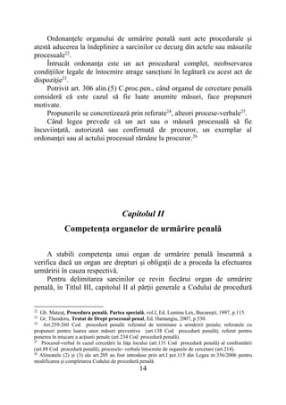 14
Ordonanţele organului de urmărire penală sunt acte procedurale şi
atestă aducerea la îndeplinire a sarcinilor ce decurg din actele sau măsurile
procesuale22
.
Întrucât ordonanţa este un act procedural complet, neobservarea
condițiilor legale de întocmire atrage sancțiuni în legătură cu acest act de
dispoziţie23
.
Potrivit art. 306 alin.(5) C.proc.pen., când organul de cercetare penală
consideră că este cazul să fie luate anumite măsuri, face propuneri
motivate.
Propunerile se concretizează prin referate24
, alteori procese-verbale25
.
Când legea prevede că un act sau o măsură procesuală să fie
încuviinţată, autorizată sau confirmată de procuror, un exemplar al
ordonanţei sau al actului procesual rămâne la procuror.26
Capitolul II
Competenţa organelor de urmărire penală
A stabili competenţa unui organ de urmărire penală înseamnă a
verifica dacă un organ are drepturi şi obligaţii de a proceda la efectuarea
urmăririi în cauza respectivă.
Pentru delimitarea sarcinilor ce revin fiecărui organ de urmărire
penală, în Titlul III, capitolul II al părţii generale a Codului de procedură
22
Gh. Mateuţ, Procedura penală. Partea specială, vol.I, Ed. Lumina Lex, Bucureşti, 1997, p.115.
23
Gr. Theodoru, Tratat de Drept procesual penal, Ed. Hamangiu, 2007, p.530.
24
Art.259-260 Cod procedură penală: referatul de terminare a urmăririi penale; referatele cu
propuneri pentru luarea unor măsuri preventive (art.138 Cod procedură penală); referat pentru
punerea în mişcare a acţiunii penale (art.234 Cod procedură penală).
25
Procesul-verbal în cazul cercetării la faţa locului (art.131 Cod procedură penală) al confruntării
(art.88 Cod procedură penală), procesele- verbale întocmite de organele de cercetare (art.214).
26
Alineatele (2) şi (3) ale art.205 au fost introduse prin art.I pct.115 din Legea nr.356/2006 pentru
modificarea şi completarea Codului de procedură penală.
 