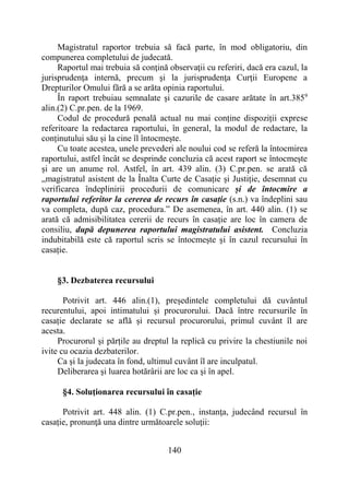 140
Magistratul raportor trebuia să facă parte, în mod obligatoriu, din
compunerea completului de judecată.
Raportul mai trebuia să conţină observaţii cu referiri, dacă era cazul, la
jurisprudenţa internă, precum şi la jurisprudenţa Curţii Europene a
Drepturilor Omului fără a se arăta opinia raportului.
În raport trebuiau semnalate şi cazurile de casare arătate în art.3859
alin.(2) C.pr.pen. de la 1969.
Codul de procedură penală actual nu mai conține dispoziții exprese
referitoare la redactarea raportului, în general, la modul de redactare, la
conținutului său și la cine îl întocmește.
Cu toate acestea, unele prevederi ale noului cod se referă la întocmirea
raportului, astfel încât se desprinde concluzia că acest raport se întocmește
și are un anume rol. Astfel, în art. 439 alin. (3) C.pr.pen. se arată că
„magistratul asistent de la Înalta Curte de Casație și Justiție, desemnat cu
verificarea îndeplinirii procedurii de comunicare și de întocmire a
raportului referitor la cererea de recurs în casație (s.n.) va îndeplini sau
va completa, după caz, procedura.” De asemenea, în art. 440 alin. (1) se
arată că admisibilitatea cererii de recurs în casație are loc în camera de
consiliu, după depunerea raportului magistratului asistent. Concluzia
indubitabilă este că raportul scris se întocmește și în cazul recursului în
casație.
§3. Dezbaterea recursului
Potrivit art. 446 alin.(1), președintele completului dă cuvântul
recurentului, apoi intimatului și procurorului. Dacă între recursurile în
casație declarate se află și recursul procurorului, primul cuvânt îl are
acesta.
Procurorul și părțile au dreptul la replică cu privire la chestiunile noi
ivite cu ocazia dezbaterilor.
Ca şi la judecata în fond, ultimul cuvânt îl are inculpatul.
Deliberarea şi luarea hotărârii are loc ca şi în apel.
§4. Soluţionarea recursului în casație
Potrivit art. 448 alin. (1) C.pr.pen., instanţa, judecând recursul în
casație, pronunţă una dintre următoarele soluţii:
 