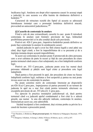 142
încălcarea legii. Anularea are drept efect repunerea cauzei în aceeaşi etapă
a judecăţii în care aceasta s-a aflat înainte de rămânerea definitivă a
hotărârii.199
Caracterul de retractare rezultă din faptul că aceasta se adresează
întotdeauna instanţei care a pronunţat hotărârea definitivă atacată,
provocând un autocontrol judecătoresc.200
§2.Cazurile de contestaţie în anulare
Fiind o cale de atac extraordinară, cazurile în care poate fi introdusă
contestaţia în anulare sunt limitativ prevăzute de lege, înlăturând
posibilitatea promovării ei în alte condiţii decât cele prevăzute.
Potrivit art. 426 C.proc.pen., împotriva hotărârilor penale definitive se
poate face contestaţie în anulare în următoarele cazuri:
a)când judecata în apel a avut loc fără citarea legală a unei părți sau
când, deși legal citată, a fost în imposibilitatea de a se prezenta și de a
înștiința instanța despre această imposibilitate;
În acest caz contestaţia în anulare poate fi promovată de către persoana
care a avut calitatea de parte în recurs şi faţă de care procedura de citare
pentru termenul când cauza a fost soluţionată, nu a fost îndeplinită conform
legii.
Potrivit art. 353 C.proc.pen., judecata poate avea loc numai dacă
persoana vătămată și părţile sunt legal citate şi procedura este legal
îndeplinită.
Dacă partea a fost prezentă în apel, dar procedura de citare nu fusese
îndeplinită conform legii, nulitatea a fost acoperită şi partea nu mai poate
invoca acest caz de contestaţie în anulare.
Nu poate constitui motiv de contestaţie întemeiat pe dispoziţiile
art.426 lit.a) C.proc.pen., împrejurarea că partea prezentă la un termen de
judecata în apel nu a mai fost citată pentru termenele ulterioare cu
excepţiile prevăzute de art. 353 alin.(2) C.proc.pen..
S-a apreciat în practica instanţelor judecătoreşti că, dacă pentru
termenul când s-a judecată apelul condamnatul a fost citat la o adresă
greşită, sau numai la una din adresele indicate, contestaţia în anulare,
întemeiată pe acest caz, este admisibilă.
b)când inculpatul a fost condamnat, deși existau probe cu privire la o
cauză de încetare a procesului penal;
199
Gr.Theodoru, L.Moldovan, Drept procesual penal, Ed. Didactică şi Pedagogică, Bucureşti, 1979,
p.302.
200
V.Dongoroz, S.Kahane, A.George, L.Bulai, N.Iliescu, R.Stănoiu, op.cit., vol.II, p.247.
 