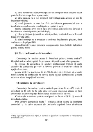 143
c) când hotărârea a fost pronunțată de alt complet decât celcare a luat
parte la dezbaterea pe fond a procesului;
d) când instanța nu a fost compusă potrivit legii ori a existat un caz de
incompatibilitate;
e) când judecata a avut loc fără participarea procurorului sau a
inculpatului, când aceasta era obligatorie , potrivit legii;
f)când judecata a avut loc în lipsa avocatului, când asistența juridică a
inculpatului era obligatorie, potrivit legii;
g) când ședința de judecată nu a fost publică, în afară de cazurile când
legea prevede altfel;
h) când instanța nu a procedat la audierea inculpatului prezent, dacă
audierea era legal posibilă;
i) când împotriva unei persoane s-au pronunțat două hotârâri definitive
pentru aceeași faptă.
§3. Cererea de contestaţie în anulare
Contestaţia în anulare poate fi formulată printr-o cerere scrisă201
făcută de oricare dintre părţi, de persoana vătămată sau de către procuror.
În cererea de contestaţie în anulare contestatorul trebuie să arate
cazurile de contestație pe care le invocă, precum și motivele aduse în
sprijinul acestora.
pentru motivele prevăzute în art.386 lit.a)-c) şi e) trebuie să se arate
toate cazurile de contestaţie pe care le poate invoca contestatorul şi toate
motivele aduse în sprijinul acestora.
§4.Termenul de introducere
Contestaţia în anulare pentru motivele prevăzute în art. 426 poate fi
introdusă în 10 zile de la data când persoana împotriva căreia se face
executarea a luat cunoștință de hotărârea a cărei anulare se cere.
Contestația în anulare pentru cazul prevăzut la art. 426 lit. b) poate fi
introdusă oricând.
Prin urmare, contestaţia poate fi introdusă chiar înainte de începerea
executării şi în orice moment din perioada cuprinsă între rămânerea
201
Deşi legea nu prevede în mod expres, în literatura de specialitate s-a argumentat că cererea trebuie
formulată în scris.
 