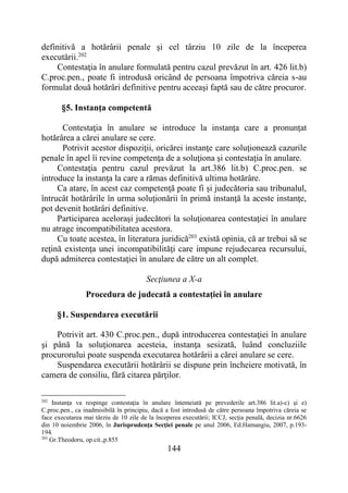 144
definitivă a hotărârii penale şi cel târziu 10 zile de la începerea
executării.202
Contestaţia în anulare formulată pentru cazul prevăzut în art. 426 lit.b)
C.proc.pen., poate fi introdusă oricând de persoana împotriva căreia s-au
formulat două hotărâri definitive pentru aceeaşi faptă sau de către procuror.
§5. Instanţa competentă
Contestaţia în anulare se introduce la instanţa care a pronunțat
hotărârea a cărei anulare se cere.
Potrivit acestor dispoziţii, oricărei instanţe care soluţionează cazurile
penale în apel îi revine competenţa de a soluţiona şi contestaţia în anulare.
Contestaţia pentru cazul prevăzut la art.386 lit.b) C.proc.pen. se
introduce la instanţa la care a rămas definitivă ultima hotărâre.
Ca atare, în acest caz competenţă poate fi şi judecătoria sau tribunalul,
întrucât hotărârile în urma soluţionării în primă instanţă la aceste instanţe,
pot devenit hotărâri definitive.
Participarea aceloraşi judecători la soluţionarea contestaţiei în anulare
nu atrage incompatibilitatea acestora.
Cu toate acestea, în literatura juridică203
există opinia, că ar trebui să se
reţină existenţa unei incompatibilităţi care impune rejudecarea recursului,
după admiterea contestaţiei în anulare de către un alt complet.
Secţiunea a X-a
Procedura de judecată a contestaţiei în anulare
§1. Suspendarea executării
Potrivit art. 430 C.proc.pen., după introducerea contestaţiei în anulare
şi până la soluţionarea acesteia, instanţa sesizată, luând concluziile
procurorului poate suspenda executarea hotărârii a cărei anulare se cere.
Suspendarea executării hotărârii se dispune prin încheiere motivată, în
camera de consiliu, fără citarea părţilor.
202
Instanţa va respinge contestaţia în anulare întemeiată pe prevederile art.386 lit.a)-c) şi e)
C.proc.pen., ca inadmisibilă în principiu, dacă a fost introdusă de către persoana împotriva căreia se
face executarea mai târziu de 10 zile de la începerea executării; ICCJ, secţia penală, decizia nr.6626
din 10 noiembrie 2006, în Jurisprudenţa Secţiei penale pe anul 2006, Ed.Hamangiu, 2007, p.193-
194.
203
Gr.Theodoru, op.cit.,p.855
 