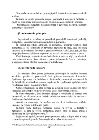 145
Suspendarea executării se pronunţă până la soluţionarea contestaţiei în
anulare.
Instanţa se poate pronunţa asupra suspendării executării hotărârii şi
odată cu examinare admisibilităţii în principiu a contestaţiei în anulare.
Suspendarea executării hotărârii poate fi revocată în cursul judecării
contestaţiei în anulare.
§2. Admiterea în principiu
Legiuitorul a prevăzut o procedură prealabilă anterioară judecăţii
contestaţiei în anulare denumită admitere în principiu.
În cadrul procedurii admiterii în principiu, instanţa verifică, dacă
contestaţia a fost formulată în termenul prevăzut de lege, dacă motivele
invocate se încadrează în cazurile prevăzute de art. 426 C.proc.pen., şi dacă
în sprijinul contestaţiei s-au depus ori se invocă dovezi existente la dosar.
Dacă instanţa constată că sunt îndeplinite aceste condiţii, va admite în
principiu contestaţia, fixează termen pentru judecarea în fond a contestaţiei
şi dispune citarea părţilor interesate, prin încheiere.
§3.Procedura de judecare
La termenul fixat pentru judecarea contestaţiei în anulare, instanţa
ascultând părţile şi procurorul dacă găseşte contestaţia întemeiată,
desfiinţează prin decizie hotărârea a cărei anulare se cere şi procedează fie
de îndată, fie acordând un termen, după caz, la rejudecarea apelului, sau la
rejudecarea cauzei după desființare.
Când condamnatul se află în stare de detenţie şi are calitate de parte,
judecarea contestaţiei nu poate avea loc decât în prezenţa acestuia.
În urma dezbaterii, dacă instanţa ajunge la concluzia că cererea este
întemeiată, va dispune prin decizie admiterea contestaţiei în anulare şi
desfiinţarea hotărârii atacate.
Admiterea contestaţiei în anulare are ca efect desfiinţarea hotărârii
instanţei de recurs în tot sau în parte.
Instanţa poate desfiinţa hotărârea numai cu privire la faptele şi
persoanele la care se referă contestaţia, atunci când în cauză există o
pluralitate de fapte şi de persoane.204
Rejudecând apelul, instanţa poate pronunţa orice soluţie, fără a putea
crea o situaţie mai grea decât cea reţinută prin hotărârea anulată.
204
V. Dongoroz, S.Kahane, G.Antoniu, C.Bulai, N.Iliescu, R.Stănoiu, op.cit.p.259.
 