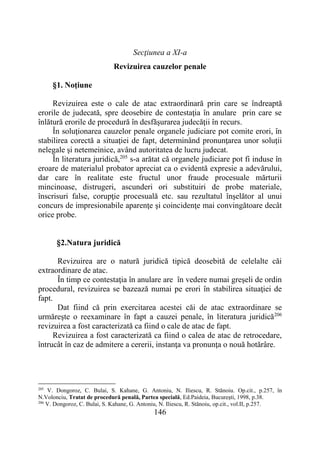 146
Secţiunea a XI-a
Revizuirea cauzelor penale
§1. Noţiune
Revizuirea este o cale de atac extraordinară prin care se îndreaptă
erorile de judecată, spre deosebire de contestaţia în anulare prin care se
înlătură erorile de procedură în desfăşurarea judecăţii în recurs.
În soluţionarea cauzelor penale organele judiciare pot comite erori, în
stabilirea corectă a situaţiei de fapt, determinând pronunţarea unor soluţii
nelegale şi netemeinice, având autoritatea de lucru judecat.
În literatura juridică,205
s-a arătat că organele judiciare pot fi induse în
eroare de materialul probator apreciat ca o evidentă expresie a adevărului,
dar care în realitate este fructul unor fraude procesuale mărturii
mincinoase, distrugeri, ascunderi ori substituiri de probe materiale,
înscrisuri false, corupţie procesuală etc. sau rezultatul înşelător al unui
concurs de impresionabile aparenţe şi coincidenţe mai convingătoare decât
orice probe.
§2.Natura juridică
Revizuirea are o natură juridică tipică deosebită de celelalte căi
extraordinare de atac.
În timp ce contestaţia în anulare are în vedere numai greşeli de ordin
procedural, revizuirea se bazează numai pe erori în stabilirea situaţiei de
fapt.
Dat fiind că prin exercitarea acestei căi de atac extraordinare se
urmăreşte o reexaminare în fapt a cauzei penale, în literatura juridică206
revizuirea a fost caracterizată ca fiind o cale de atac de fapt.
Revizuirea a fost caracterizată ca fiind o calea de atac de retrocedare,
întrucât în caz de admitere a cererii, instanţa va pronunţa o nouă hotărâre.
205
V. Dongoroz, C. Bulai, S. Kahane, G. Antoniu, N. Iliescu, R. Stănoiu. Op.cit., p.257, în
N.Volonciu, Tratat de procedură penală, Partea specială, Ed.Paideia, Bucureşti, 1998, p.38.
206
V. Dongoroz, C. Bulai, S. Kahane, G. Antoniu, N. Iliescu, R. Stănoiu, op.cit., vol.II, p.257.
 