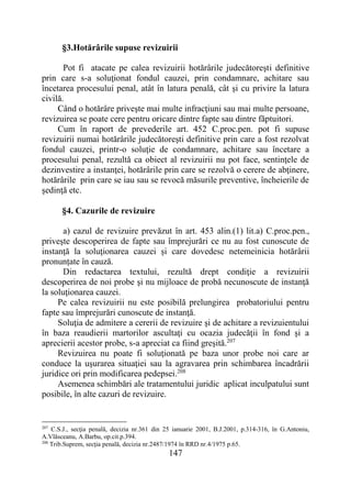 147
§3.Hotărârile supuse revizuirii
Pot fi atacate pe calea revizuirii hotărârile judecătoreşti definitive
prin care s-a soluţionat fondul cauzei, prin condamnare, achitare sau
încetarea procesului penal, atât în latura penală, cât şi cu privire la latura
civilă.
Când o hotărâre priveşte mai multe infracţiuni sau mai multe persoane,
revizuirea se poate cere pentru oricare dintre fapte sau dintre făptuitori.
Cum în raport de prevederile art. 452 C.proc.pen. pot fi supuse
revizuirii numai hotărârile judecătoreşti definitive prin care a fost rezolvat
fondul cauzei, printr-o soluţie de condamnare, achitare sau încetare a
procesului penal, rezultă ca obiect al revizuirii nu pot face, sentinţele de
dezinvestire a instanţei, hotărârile prin care se rezolvă o cerere de abţinere,
hotărârile prin care se iau sau se revocă măsurile preventive, încheierile de
şedinţă etc.
§4. Cazurile de revizuire
a) cazul de revizuire prevăzut în art. 453 alin.(1) lit.a) C.proc.pen.,
priveşte descoperirea de fapte sau împrejurări ce nu au fost cunoscute de
instanţă la soluţionarea cauzei și care dovedesc netemeinicia hotărârii
pronunțate în cauză.
Din redactarea textului, rezultă drept condiţie a revizuirii
descoperirea de noi probe şi nu mijloace de probă necunoscute de instanţă
la soluţionarea cauzei.
Pe calea revizuirii nu este posibilă prelungirea probatoriului pentru
fapte sau împrejurări cunoscute de instanţă.
Soluţia de admitere a cererii de revizuire şi de achitare a revizuientului
în baza reaudierii martorilor ascultaţi cu ocazia judecăţii în fond şi a
aprecierii acestor probe, s-a apreciat ca fiind greşită.207
Revizuirea nu poate fi soluţionată pe baza unor probe noi care ar
conduce la uşurarea situaţiei sau la agravarea prin schimbarea încadrării
juridice ori prin modificarea pedepsei.208
Asemenea schimbări ale tratamentului juridic aplicat inculpatului sunt
posibile, în alte cazuri de revizuire.
207
C.S.J., secţia penală, decizia nr.361 din 25 ianuarie 2001, B.J.2001, p.314-316, în G.Antoniu,
A.Vlăsceanu, A.Barbu, op.cit.p.394.
208
Trib.Suprem, secţia penală, decizia nr.2487/1974 în RRD nr.4/1975 p.65.
 