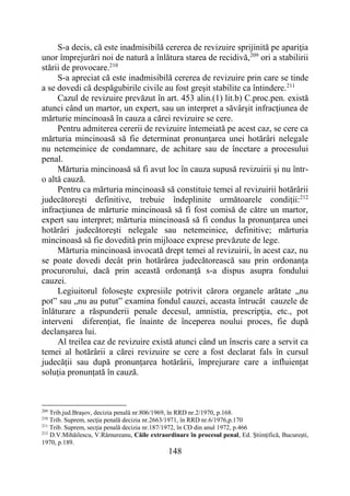 148
S-a decis, că este inadmisibilă cererea de revizuire sprijinită pe apariţia
unor împrejurări noi de natură a înlătura starea de recidivă,209
ori a stabilirii
stării de provocare.210
S-a apreciat că este inadmisibilă cererea de revizuire prin care se tinde
a se dovedi că despăgubirile civile au fost greşit stabilite ca întindere.211
Cazul de revizuire prevăzut în art. 453 alin.(1) lit.b) C.proc.pen. există
atunci când un martor, un expert, sau un interpret a săvârşit infracţiunea de
mărturie mincinoasă în cauza a cărei revizuire se cere.
Pentru admiterea cererii de revizuire întemeiată pe acest caz, se cere ca
mărturia mincinoasă să fie determinat pronunţarea unei hotărâri nelegale
nu netemeinice de condamnare, de achitare sau de încetare a procesului
penal.
Mărturia mincinoasă să fi avut loc în cauza supusă revizuirii şi nu într-
o altă cauză.
Pentru ca mărturia mincinoasă să constituie temei al revizuirii hotărârii
judecătoreşti definitive, trebuie îndeplinite următoarele condiţii:212
infracţiunea de mărturie mincinoasă să fi fost comisă de către un martor,
expert sau interpret; mărturia mincinoasă să fi condus la pronunţarea unei
hotărâri judecătoreşti nelegale sau netemeinice, definitive; mărturia
mincinoasă să fie dovedită prin mijloace exprese prevăzute de lege.
Mărturia mincinoasă invocată drept temei al revizuirii, în acest caz, nu
se poate dovedi decât prin hotărârea judecătorească sau prin ordonanţa
procurorului, dacă prin această ordonanţă s-a dispus asupra fondului
cauzei.
Legiuitorul foloseşte expresiile potrivit cărora organele arătate „nu
pot” sau „nu au putut” examina fondul cauzei, aceasta întrucât cauzele de
înlăturare a răspunderii penale decesul, amnistia, prescripţia, etc., pot
interveni diferenţiat, fie înainte de începerea noului proces, fie după
declanşarea lui.
Al treilea caz de revizuire există atunci când un înscris care a servit ca
temei al hotărârii a cărei revizuire se cere a fost declarat fals în cursul
judecății sau după pronunțarea hotărârii, împrejurare care a influiențat
soluția pronunțată în cauză.
209
Trib.jud.Braşov, decizia penală nr.806/1969, în RRD nr.2/1970, p.168.
210
Trib. Suprem, secţia penală decizia nr.2663/1971, în RRD nr.6/1976,p.170
211
Trib. Suprem, secţia penală decizia nr.187/1972, în CD din anul 1972, p.466
212
D.V.Mihăilescu, V.Rămureanu, Căile extraordinare în procesul penal, Ed. Ştiinţifică, Bucureşti,
1970, p.189.
 