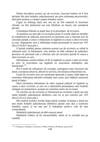 149
Pentru dovedirea acestui caz de revizuire, înscrisul trebuie să fi fost
declarat fals prin hotărâre judecătorească sau prin ordonanţa procurorului,
dacă prin aceasta s-a dispus asupra fondului cauzei.
Legea nu distinge dacă este sau nu un fals material în înscrisuri
oficiale, un fals intelectual sau este falsificat un înscris sub semnătură
privată.
Constatarea falsului se poate face şi în procedura de revizuire.
Al patrulea caz prevede că revizuirea poate fi cerută când un membru
al completului de judecată, procurorul ori persoana care a efectuat acte de
cercetare penală a comis o infracţiune în legătură cu cauza a cărei revizuire
se cere, împrejurare care a influiențat soluția pronunțată în cauză (art. 453
alin.(1) lit.d) C.proc.pen.).
O primă condiţie pentru reţinerea acestui caz de revizuire se referă la
subiectul activ al infracţiunii, care trebuie să aibă calitatea de judecător,
procuror ori persoană care a efectuat acte de cercetare penală în cauza a
cărei revizuire se cere.
Infracţiunea comisă trebuie să fie în legătură cu cauza a cărei revizuire
se cere, în exercitarea sau legătură cu exercitarea atribuţiilor sale
funcţionale.213
Pot fi astfel de infracţiuni, de exemplu, sustragerea unor înscrisuri din
dosar, cercetarea abuzivă, abuzul în serviciu, favorizarea infractorului etc.
Cazul de revizuire mai sus menţionat operează şi atunci când fapta nu
constituie infracţiune datorită existenţei unei cauze care înlătură caracterul
penal al faptei.
Dacă săvârşirea infracţiunii de către organul judiciar în legătură cu
cauza a cărei revizuire se cere nu a determinat pronunţarea unei hotărâri
nelegale ori netemeinice, aceasta nu constituie motiv de revizuire.
Al cincilea caz de revizuire se întemeiază pe existenţa a două sau mai
multe hotărâri judecătoreşti definitive care nu se pot concilia (art. 453
alin.(1) lit.e) C.proc.pen.).
Din analiza textului rezultă drept primă condiţie existenţa a două sau
mai multe hotărâri judecătoreşti definitive penale care dau o rezolvare
fondului cauzei şi nu mai pot fi îndreptate printr-o cale de atac
extraordinară.
Hotărârile judecătoreşti să aibă caracter penal.
Hotărârile trebuie să fie inconciliabile, adică să se excludă una pe
cealaltă.
213
V. Dongoroz, S.Kahane, G.Antoniu, C.Bulai, N.Iliescu, R.Stănoiu, op.cit.p.267
 