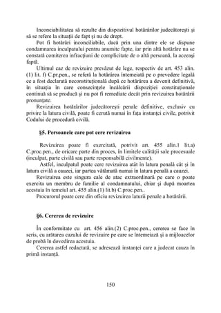 150
Inconciabilitatea să rezulte din dispozitivul hotărârilor judecătoreşti şi
să se refere la situaţii de fapt şi nu de drept.
Pot fi hotărâri inconciliabile, dacă prin una dintre ele se dispune
condamnarea inculpatului pentru anumite fapte, iar prin altă hotărâre nu se
constată comiterea infracţiuni de complicitate de o altă persoană, la aceeaşi
faptă.
Ultimul caz de revizuire prevăzut de lege, respectiv de art. 453 alin.
(1) lit. f) C.pr.pen., se referă la hotărârea întemeiată pe o prevedere legală
ce a fost declarată neconstituțională după ce hotărârea a devenit definitivă,
în situația în care consecințele încălcării dispoziției constituționale
continuă să se producă și nu pot fi remediate decât prin revizuirea hotărârii
pronunțate.
Revizuirea hotărârilor judecătorești penale definitive, exclusiv cu
privire la latura civilă, poate fi cerută numai în fața instanței civile, potrivit
Codului de procedură civilă.
§5. Persoanele care pot cere revizuirea
Revizuirea poate fi exercitată, potrivit art. 455 alin.1 lit.a)
C.proc.pen., de oricare parte din proces, în limitele calităţii sale procesuale
(inculpat, parte civilă sau parte responsabilă civilmente).
Astfel, inculpatul poate cere revizuirea atât în latura penală cât şi în
latura civilă a cauzei, iar partea vătămată numai în latura penală a cauzei.
Revizuirea este singura cale de atac extraordinară pe care o poate
exercita un membru de familie al condamnatului, chiar şi după moartea
acestuia în temeiul art. 455 alin.(1) lit.b) C.proc.pen..
Procurorul poate cere din oficiu revizuirea laturii penale a hotărârii.
§6. Cererea de revizuire
În conformitate cu art. 456 alin.(2) C.proc.pen., cererea se face în
scris, cu arătarea cazului de revizuire pe care se întemeiază şi a mijloacelor
de probă în dovedirea acestuia.
Cererea astfel redactată, se adresează instanței care a judecat cauza în
primă instanță.
 