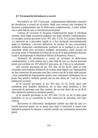 151
§7. Termenul de introducere a cererii
Prevederile art. 457 C.proc.pen., reglementează diferenţiat termenul
de introducere a cererii de revizuire, după cum cererea este introdusă în
favoarea condamnatului sau în defavoarea condamnatului, a celui achitat
sau a celui faţă de care s-a încetat procesul penal.
Cererea de revizuire în favoarea condamnatului poate fi introdusă
oricând, chiar după executarea pedepsei sau după moartea condamnatului,
cu excepția cazului prevăzut la art. 453 alin. (1) lit. f) C.pr.pen. (hotărârea
s-a întemeiat pe o prevedere legală ce a fost declarată neconstituțională
după ce hotărârea a devenit definitivă, în situația în care consecințele
încălcării dispoziției constituționale continuă să se producă și nu pot fi
remediate decât prin revizuirea hotărârii pronunțate;) când cererea de
revizuire poate fi formulată în termen de un an de la data publicării deciziei
Curții Constituționale în Monitorul Oficial al României, Partea I.
Termenul de introducere a cererii de revizuire în defavoarea
condamnatului, a celui achitat sau a celui faţă de care s-a încetat procesul
penal este conform art. 457 alin.(2) C.proc.pen., de 3 luni şi se calculează:
a)în cazurile prevăzute de art. 453 alin. (l) lit. b)-d), când nu sunt
constatate prin hotărâre definitivă, de la data când faptele sau împrejurările
au fost cunoscute de persoana care face cererea sau de la data când aceasta
a luat cunoștință de împrejurările pentru care constatarea infracțiunii nu se
poate face printr-o hotărâre penală, dar nu mai târziu de 3 ani de la data
producerii acestora;
b) în cazurile prevăzute la art. 453 alin. (1) lit. b)-d), dacă sunt
constatate prin hotărâre definitivă, de la data când hotărârea a fost
cunoscută de persoana care face cererea, dar nu mai târziu de un an de la
data rămânerii definitive a hotărârii penale;
c) în cazurile prevăzute la art. 453 alin. (1) lit. e), de la data când
hotărârile ce nu se conciliază au fost cunoscute de persoana care face
cererea.
Revizuirea în defavoarea inculpatului achitat sau faţă de care s-a
încetat procesul penal, nu se poate face dacă a intervenit o cauză care
împiedică punerea în mişcare a acţiunii penale sau continuarea procesului
penal.
 