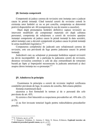 152
§8. Instanța competentă
Competentă să judece cererea de revizuire este instanța care a judecat
cauza în primă instanță. Când temeiul cererii de revizuire constă în
existența unor hotărâri ce nu se pot concilia, competența se determină
potrivit dispozițiilor art. 44 (competența în caz de reunire a cauzelor).
Dacă după pronunţarea hotărârii definitive supuse revizuirii au
intervenit modificări ale competenţei materiale ori după calitatea
persoanei, competenţa de soluţionare a cererii de revizuire aparţine
instanţei competente să judece cauza în primă instanţă la data sesizării,
adică instanţei care a devenit competentă să judece cauza în primă instanţă
în urma modificării legislative.214
Compunerea completului de judecată care soluţionează cererea de
revizuire, este cea prevăzută de lege pentru judecarea cauzei în primă
instanţă.
Judecătorii care au soluţionat şi pronunţat hotărârea supusă revizuirii
nu devin incompatibili de a participa la judecarea cererii de revizuire,
deoarece revizuirea constituie o cale de atac extraordinară de retractare
bazată pe fapte şi împrejurări necunoscute la judecata anterioară şi deci
asupra cărora instanţa nu s-a pronunţat.215
§9. Admiterea în principiu
Examinarea în principiu a cererii de revizuire implică verificarea
condiţiilor prevăzute de lege, în camera de consiliu, fără citarea părților.
Instanța examinează dacă:
a)cererea a fost formulată în termen și de o persoană din cele
prevăzute de art. 455;
b) cererea a fost întocmită cu respectarea prevederilor art. 456 alin. (2)
și (3);
c) au fost invocate temeiuri legale pentru redeschiderea procedurilor
penale;
214
N. Volonciu, op.cit., p.358
215
V. Dongoroz, S.Kahane, G. Antoniu, C. Bulai, N. Iliescu, R.Stănoiu, Explicaţii teoretice ale
Codului de procedură penală roman, op.cit., p.153.
 