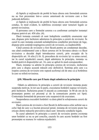 153
d) faptele și mijloacele de probă în baza cărora este formulată cererea
nu au fost prezentate într-o cerere anterioară de revizuire care a fost
judecată definitiv;
e) faptele și mijloacele de probă în baza cărora este formulată cererea
conduc, în mod evident, la stabilirea existenței unor temeiuri legale ce
permit revizuirea;
f) persoana care a formulat cererea s-a conformat cerințelor instanței
dispuse potrivit art. 456 alin. (4).
Dacă instanța constată că sunt îndeplinite condițiile enumerate mai
sus, dispune prin încheiere admiterea în principiu a cererii de revizuire. În
cazul în care instanța constată neîndeplinirea condițiilor prevăzute de lege,
dispune prin sențință respingerea cererii de revizuire, ca inadmisibilă.
Când cererea de revizuire a fost făcută pentru un condamnat decedat,
sau când condamnatul care a făcut cererea ori în favoarea căruia s-a făcut
revizuirea a decedat după introducerea cererii, prin excepție de la
dispozițiile art. 16 alin.(1) lit. f), procedura de revizuire îşi va urma cursul,
iar în cazul rejudecării cauzei, după admiterea în principiu, instanța va
hotărâ potrivit dispozițiilor art. 16, care se aplică în mod corespunzător.
Dacă, instanţa va admite în principiu cererea de revizuire, incheierea
prin care a dispus această măsură este definitivă. Sentința prin care s-a
respins cererea de revizuire este supusă acelorași căi de atac ca și hotărârea
la care se referă revizuirea.
§10. Măsurile care pot fi luate după admiterea în principiu
Odată cu admiterea în principiu a cererii de revizuire instanţa poate
suspenda motivat, în tot sau în parte, executarea hotărârii supuse revizuirii,
prin încheiere. Încheierea poate fi atacată cu contestație în 48 de ore de la
pronunțare pentru cei prezenți și de la comunicare pentru cei lipsă.
Contestația formulată de procuror este suspensivă de executare.
Suspendarea executării hotărârii va dura până la soluţionarea cererii de
revizuire.
Dacă cererea de revizuire a fost făcută în defavoarea celui achitat sau a
celui faţă de care s-a încetat procesul penal, instanţa de revizuire poate lua
oricare dintre măsurile preventive dacă sunt întrunite condiţiile legale.
În cazul admiterii în principiu a cererii de revizuire pentru existenţa
unor hotărâri ce nu se pot concilia, cauzele în care aceste hotărâri au fost
pronunţate se reunesc în vederea rejudecării.
 