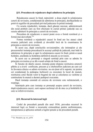 154
§11. Procedura de rejudecare după admiterea în principiu
Rejudecarea cauzei în fond, reprezintă a doua etapă în soluţionarea
cererii de revizuire, condiţionată de admiterea în principiu, desfăşurându-se
potrivit regulilor de procedură privind judecarea în primă instanţă.
Cu ocazia rejudecării, instanţa, dacă găseşte necesar, administrează
din nouă probele care au fost efectuate în cursul primei judecăţi sau cu
ocazia admiterii în principiu a cererii de revizuire.
Procedura de rejudecare a cauzei poate avea o formă restrânsă şi o
formă mai dezvoltată.216
Forma restrânsă a rejudecării cauzei în fond are loc atunci când
eroarea judiciară este evidentă şi dovedită încă de la examinarea în
principiu a cererii de revizuire.
În acest caz, după concluziile revizuienţilor, ale intimaţilor şi ale
procurorului instanţa procedează în aceeaşi şedinţă de judecată, mai întâi la
admiterea în principiu şi apoi la soluţionarea cauzei în fond, printr-o nouă
hotărâre, anulându-se hotărârea definitivă atacată cu revizuire.
În acest caz se pronunţă o singură sentinţă prin care se admite în
principiu revizuirea şi se dă o nouă soluţie de fond a cauzei.
În funcţie de datele cauzei, instanţa poate dispune restituirea amenzii
plătite şi a averii confiscate, precum şi a cheltuielilor judiciare pe care cel
în favoarea căruia s-a admis revizuirea nu era ţinut să le suporte, iar pentru
cei condamnaţi la pedeapsa închisorii cu executare la locul de muncă,
restituirea cotei făcută venit la bugetul de stat şi calcularea ca vechime şi
continuitate în muncă a duratei pedepsei executate.
Dacă instanţa constată că cererea de revizuire este neîntemeiată, o
respinge.
Sentinţele prin care instanţa se pronunță asupra cererii de revizuire,
după rejudecarea cauzei, sunt supuse aceloraşi căi de atac ca şi hotărârile la
care se referă revizuirea.
§12. Recursul în interesul legii
Codul de procedură penală din anul 1936, prevedea recursul în
interesul legii ca formă a recursului extraordinar pentru uniformizarea,
interpretarea şi aplicarea unitară a legilor penale şi de procedură penală.
216
Gr. Theodoru, op. cit., p.876
 