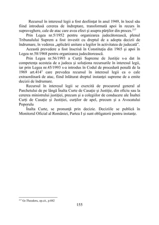 155
Recursul în interesul legii a fost desfiinţat în anul 1949, în locul său
fiind introdusă cererea de îndreptare, transformată apoi în recurs în
supraveghere, cale de atac care avea efect şi asupra părţilor din proces.217
Prin Legea nr.5/1952 pentru organizarea judecătorească, plenul
Tribunalului Suprem a fost investit cu dreptul de a adopta decizii de
îndrumare, în vederea „aplicării unitare a legilor în activitatea de judecată”.
Această prevedere a fost înscrisă în Constituţia din 1965 şi apoi în
Legea nr.58/1968 pentru organizarea judecătorească.
Prin Legea nr.56/1993 a Curţii Supreme de Justiţie s-a dat în
competenţa acesteia de a judeca şi soluţiona recursurile în interesul legii,
iar prin Legea nr.45/1993 s-a introdus în Codul de procedură penală de la
1969 art.4142
care prevedea recursul în interesul legii ca o cale
extraordinară de atac, fiind înlăturat dreptul instanţei supreme de a emite
decizii de îndrumare.
Recursul în interesul legii se exercită de procurorul general al
Parchetului de pe lângă Înalta Curte de Casaţie şi Justiţie, din oficiu sau la
cererea ministrului justiţiei, precum şi a colegiilor de conducere ale Înaltei
Curți de Casație și Justiției, curţilor de apel, precum și a Avocatului
Poporulu
Înalta Curte, se pronunţă prin decizie. Deciziile se publică în
Monitorul Oficial al României, Partea I şi sunt obligatorii pentru instanţe.
217
Gr.Theodoru, op.cit., p.882
 