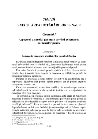 156
Titlul III
EXECUTAREA HOTĂRÂRILOR PENALE
Capitolul I
Aspecte şi dispoziţii generale privind executarea
hotărârilor penale
Secţiunea I
Punerea în executare a hotărârilor penale definitive
Săvârşirea unei infracţiuni conduce la naşterea unui conflict de drept
penal substanţial care, la rândul său, determină declanşarea unui proces
penal, ceea ce implică naşterea unui raport juridic procesual penal.
Este ştiut faptul că procesul penal cuprinde trei faze: faza urmăririi
penale, faza judecăţii, faza punerii în executare a hotărârilor penale de
condamnare rămase definitive.
Punerea în executare a unei hotărâri definitive de condamnare are o
importanţă deosebită atât pentru opinia publică dar şi pentru organele
competente în acest caz.
Caracterul autonom al acestei faze rezidă şi din anumite aspecte care o
individualizează în raport cu alte activităţi judiciare ori extrajudiciare de
executare efectivă a pedepsei.
În literatura de specialitate opinia dominantă este aceea că punerea în
executare a hotârârii constituie o fază distinctă a procesului penal pentru că
obiectul său este deosebit în raport de cel pe care şi-l propune urmărirea
penală şi judecata218
. Faza procesuală a punerii în executare se plasează
după rămânerea definitivă a hotărârii judecătoreşti penale şi debutează prin
primele activităţi judiciare pe care le întreprinde la instanţa de executare,
judecătorul delegat cu efectuarea punerii în executare 2
. Există şi opinia că
218
V. Dongoroz s.a., op. cit., vol. II, p.299
2 N. Volonciu , op. cit., p. 377
3 T. Pop, op.cit., p. 3
4 V. Dongoroz s.a., op.cit.,vol. II, p. 298.
 