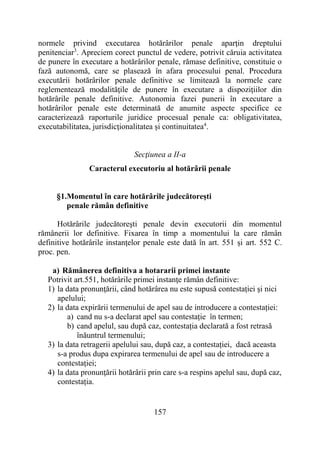157
normele privind executarea hotărârilor penale aparţin dreptului
penitenciar3
. Apreciem corect punctul de vedere, potrivit căruia activitatea
de punere în executare a hotărârilor penale, rămase definitive, constituie o
fază autonomă, care se plasează în afara procesului penal. Procedura
executării hotărârilor penale definitive se limitează la normele care
reglementează modalităţile de punere în executare a dispoziţiilor din
hotărârile penale definitive. Autonomia fazei punerii în executare a
hotărârilor penale este determinată de anumite aspecte specifice ce
caracterizează raporturile juridice procesual penale ca: obligativitatea,
executabilitatea, jurisdicţionalitatea şi continuitatea4
.
Secţiunea a II-a
Caracterul executoriu al hotărârii penale
§1.Momentul în care hotărârile judecătoreşti
penale rămân definitive
Hotărârile judecătoreşti penale devin executorii din momentul
rămânerii lor definitive. Fixarea în timp a momentului la care rămân
definitive hotărârile instanţelor penale este dată în art. 551 și art. 552 C.
proc. pen.
a) Rămânerea definitiva a hotararii primei instante
Potrivit art.551, hotărârile primei instanţe rămân definitive:
1) la data pronunţării, când hotărârea nu este supusă contestației şi nici
apelului;
2) la data expirării termenului de apel sau de introducere a contestației:
a) cand nu s-a declarat apel sau contestație în termen;
b) cand apelul, sau după caz, contestația declarată a fost retrasă
înăuntrul termenului;
3) la data retragerii apelului sau, după caz, a contestației, dacă aceasta
s-a produs dupa expirarea termenului de apel sau de introducere a
contestației;
4) la data pronunţării hotărârii prin care s-a respins apelul sau, după caz,
contestația.
 