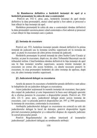 158
b) Ramânerea definitiva a hotărârii instanţei de apel și a
hotărârii pronunțate în calea de atac a contestației
Potrivit art. 552 C. proc. pen., hotărârile instanţei de apel rămân
definitive la data pronunțării, atunci când apelul a fost admis și procesul a
luat sfârșit în fața instanței de apel.
Hotărârea pronunțată în calea de atac a contestației rămâne definitivă
la data pronunțării acesteia,atunci când contestația a fost admisă și procesul
a luat sfârșit în fața instanței care o judecă.
§2. Instanţa de executare
Potrivit art. 553, hotărârea instanţei penale rămasă definitivă la prima
instanţă de judecată sau la instanța ierarhic superioară ori la instanța de
apel, se pune în executare de către prima instanţă de judecată.
Hotărârile pronunţate în primă instanţă de către Înalta Curte Casaţie şi
Justiţie, se pun în executare, după caz, de către Tribunalul Bucureşti sau de
tribunalul militar. Când hotărârea rămâne definitivă în faţa instanţei de apel
sau în fața instanței ierarhic superioare, aceasta trimite instanţei de
executare un extras din aceea hotărâre, cu datele necesare punerii în
executare, în ziua pronunţării hotărtării de către instanţa de apelsau, după
caz, de către instanța ierarhic superioară.
§3. Judecatorul delegat cu executarea
Actele de punere în executare a hotărârilor penale definitive sunt aduse
la îndeplinire de un judecător delegat cu executarea.
Acest judecător acţionează în numele instanţei de executare, face parte
din corpul de judecători şi este împuternicit în baza unei delegaţii speciale
de a efectua punerea în executare a dispoziţiilor penale. Potrivit art. 554
alin. (2) C. proc. pen., judecătorul delegat poate sesiza instanţa de
executare, care va proceda potrivit dispozițiilor art. 597 și 598 (procedura
la instanța de executare; contestația la executare).
Atribuţiile judecătorului delegat cu executarea nu coincid cu cele ale
judecătorului delegat la locul de detenţie, potrivit dispozițiilor legale
privind executarea pedepselor şi a măsurilor dispuse de organele judiciare
în cursul procesului penal.
Potrivit Regulamentului de ordine interioară al instanţelor
judecătoreşti1
, judecătorii delegaţi au următoarele atribuţii:
 