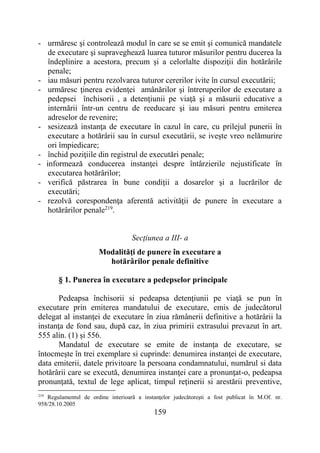 159
- urmăresc şi controlează modul în care se se emit şi comunică mandatele
de executare şi supraveghează luarea tuturor măsurilor pentru ducerea la
îndeplinire a acestora, precum şi a celorlalte dispoziţii din hotărârile
penale;
- iau măsuri pentru rezolvarea tuturor cererilor ivite în cursul executării;
- urmăresc ţinerea evidenţei amânărilor şi întreruperilor de executare a
pedepsei închisorii , a detenţiunii pe viaţă şi a măsurii educative a
internării într-un centru de reeducare şi iau măsuri pentru emiterea
adreselor de revenire;
- sesizează instanţa de executare în cazul în care, cu prilejul punerii în
executare a hotărârii sau în cursul executării, se iveşte vreo nelămurire
ori împiedicare;
- închid poziţiile din registrul de executări penale;
- informează conducerea instanţei despre întârzierile nejustificate în
executarea hotărârilor;
- verifică păstrarea în bune condiţii a dosarelor şi a lucrărilor de
executări;
- rezolvă corespondenţa aferentă activităţii de punere în executare a
hotărârilor penale219
.
Secţiunea a III- a
Modalităţi de punere în executare a
hotărârilor penale definitive
§ 1. Punerea în executare a pedepselor principale
Pedeapsa închisorii si pedeapsa detenţiunii pe viaţă se pun în
executare prin emiterea mandatului de executare, emis de judecătorul
delegat al instanţei de executare în ziua rămânerii definitive a hotărârii la
instanţa de fond sau, după caz, în ziua primirii extrasului prevazut în art.
555 alin. (1) și 556.
Mandatul de executare se emite de instanţa de executare, se
întocmeşte în trei exemplare si cuprinde: denumirea instanţei de executare,
data emiterii, datele privitoare la persoana condamnatului, numărul si data
hotărârii care se execută, denumirea instanţei care a pronunţat-o, pedeapsa
pronunţată, textul de lege aplicat, timpul reţinerii si arestării preventive,
219
Regulamentul de ordine interioară a instanţelor judecătoreşti a fost publicat în M.Of. nr.
958/28.10.2005
 