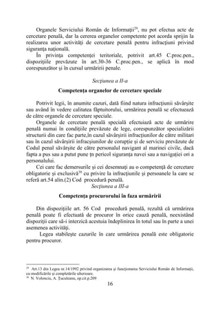 16
Organele Serviciului Român de Informaţii29
, nu pot efectua acte de
cercetare penală, dar la cererea organelor competente pot acorda sprijin la
realizarea unor activităţi de cercetare penală pentru infracţiuni privind
siguranţa naţională.
În privinţa competenţei teritoriale, potrivit art.45 C.proc.pen.,
dispoziţiile prevăzute în art.30-36 C.proc.pen., se aplică în mod
corespunzător şi în cursul urmăririi penale.
Secţiunea a II-a
Competenţa organelor de cercetare speciale
Potrivit legii, în anumite cazuri, dată fiind natura infracţiunii săvârşite
sau având în vedere calitatea făptuitorului, urmărirea penală se efectuează
de către organele de cercetare speciale.
Organele de cercetare penală specială efectuiază acte de urmărire
penală numai în condițiile prevăzute de lege, corespunzător specializării
structurii din care fac parte,în cazul săvârșirii infracțiunilor de către militari
sau în cazul săvârșirii infracșiunilor de corupție și de serviciu prevăzute de
Codul penal săvârșite de către personalul navigant al marinei civile, dacă
fapta a pus sau a putut pune țn pericol siguranța navei sau a navigației ori a
personalului.
Cei care fac demersurile şi cei desemnaţi au o competenţă de cercetare
obligatorie şi exclusivă30
cu privire la infracţiunile şi persoanele la care se
referă art.54 alin.(2) Cod procedură penală.
Secţiunea a III-a
Competenţa procurorului în faza urmăririi
Din dispozițiile art. 56 Cod procedură penală, rezultă că urmărirea
penală poate fi efectuată de procuror în orice cauză penală, neexistând
dispoziţii care să-i interzică acestuia îndeplinirea în totul sau în parte a unei
asemenea activităţi.
Legea stabileşte cazurile în care urmărirea penală este obligatorie
pentru procuror.
29
Art.13 din Legea nr.14/1992 privind organizarea şi funcţionarea Serviciului Român de Informaţii,
cu modificările şi completările ulterioare.
30
N. Volonciu, A. Ţuculeanu, op.cit.p.209
 