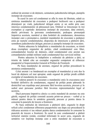 160
ordinul de arestare si de deţinere, semnatura judecătorului delegat, ştampila
instanţei de executare.
În cazul în care cel condamnat se afla în stare de libertate, odată cu
emiterea mandatului de executare a pedepsei închisorii sau a pedepsei
detenţiunii pe viată, judecătorul delegat emite şi un ordin prin care
interzice condamnatului să părasească ţara. Ordinul se întocmeşte în trei
exemplare şi cuprinde: denumirea instanţei de executare, data emiterii,
datele privitoare la persoana condamnatului, pedeapsa pronunţată
împotriva acestuia, numărul şi data hotărârii de condamnare, denumirea
instanţei care a pronunţat-o, numărul mandatului de executare a pedepsei
emis pe numele condamnatului, dispoziţia de interzicere a părăsirii ţării,
semnătura judecătorului delegat, precum şi ştampila instanţei de executare.
Pentru aducerea la îndeplinire a mandatului de executare, se trimit
doua exemplare organului de poliţie, când condamnatul este liber,
comandantului locului de deţinere, când condamnatul este arestat sau
comandantului unităţii militare unde condamnatul face serviciul militar.
Pentru aducerea la îndeplinire a ordinului de părăsire a ţării, se
trimite de îndată câte un exemplar organului competent să elibereze
paşaportul şi Inspectoratului General al Poliţiei de Frontieră.
Pe baza mandatului de arestare, organul de poliţie procedează la
arestarea condamnatului.
Celui arestat i se înmânează un exemplar al mandatului şi este dus la
locul de deţinere cel mai apropiat, unde organul de poliţie predă celălalt
exemplar al mandatului de executare.
În vederea punerii în executare a mandatului emis în executarea unei
hotărâri definitive de condamnare, organul de poliţie poate pătrunde în
domiciliul sau reşedinţa unei persoane fără învoirea acesteia, precum şi în
sediul unei persoane juridice fără învoirea reprezentantului legal al
acesteia.
Dacă persoana împotriva căreia s-a emis mandatul de arestare nu este
găsită, organul de poliţie constată aceasta printr-un proces - verbal şi ia
măsuri pentru darea în urmărire generală, precum şi pentru darea în
consemn la punctele de trecere a frontierei.
Pe baza ordinului de interzicere a părăsirii ţării, organele în drept
refuză celui condamnat eliberarea paşaportului sau dupa caz procedează la
ridicarea acestuia si iau măsuri pentru darea condamnatului în consemn la
punctele de trecere a frontierei. În cazul în care condamnatul a părăsit
teritoriul statului român, existând informaţii în acest sens, organele de
urmărire vor înştiinţa instanţa care a emis mandatul de executare a
 