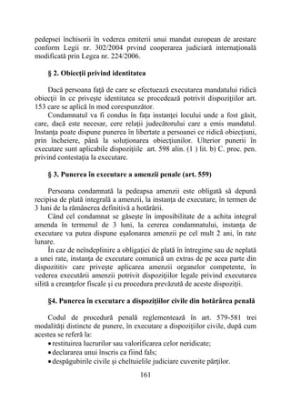 161
pedepsei închisorii în vederea emiterii unui mandat european de arestare
conform Legii nr. 302/2004 prvind cooperarea judiciară internaţională
modificată prin Legea nr. 224/2006.
§ 2. Obiecţii privind identitatea
Dacă persoana faţă de care se efectuează executarea mandatului ridică
obiecţii în ce priveşte identitatea se procedează potrivit dispoziţiilor art.
153 care se aplică în mod corespunzător.
Condamnatul va fi condus în faţa instanţei locului unde a fost găsit,
care, dacă este necesar, cere relaţii judecătorului care a emis mandatul.
Instanţa poate dispune punerea în libertate a persoanei ce ridică obiecţiuni,
prin încheiere, până la soluţionarea obiecţiunilor. Ulterior punerii în
executare sunt aplicabile dispoziţiile art. 598 alin. (1 ) lit. b) C. proc. pen.
privind contestaţia la executare.
§ 3. Punerea în executare a amenzii penale (art. 559)
Persoana condamnată la pedeapsa amenzii este obligată să depună
recipisa de plată integrală a amenzii, la instanţa de executare, în termen de
3 luni de la rămânerea definitivă a hotărârii.
Când cel condamnat se găseşte în imposibilitate de a achita integral
amenda în termenul de 3 luni, la cererea condamnatului, instanţa de
executare va putea dispune eşalonarea amenzii pe cel mult 2 ani, în rate
lunare.
În caz de neîndeplinire a obligaţiei de plată în întregime sau de neplată
a unei rate, instanţa de executare comunică un extras de pe acea parte din
dispozititiv care priveşte aplicarea amenzii organelor competente, în
vederea executării amenzii potrivit dispoziţiilor legale privind executarea
silită a creanţelor fiscale şi cu procedura prevăzută de aceste dispoziţii.
§4. Punerea în executare a dispoziţiilor civile din hotărârea penală
Codul de procedură penală reglementează în art. 579-581 trei
modalităţi distincte de punere, în executare a dispoziţiilor civile, după cum
acestea se referă la:
restituirea lucrurilor sau valorificarea celor neridicate;
declararea unui înscris ca fiind fals;
despăgubirile civile şi cheltuielile judiciare cuvenite părţilor.
 